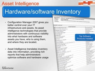Hardware/software Inventory
Asset Intelligence
• Configuration Manager 2007 gives you
better control over your IT
infrastructure and assets. Its asset
intelligence technologies that provide
administrators with continuous visibility
into what hardware and software
assets you have, who is using them,
and where they are located.
• Asset Intelligence translates inventory
data into information, providing rich
reports that help administrators
optimize software and hardware usage
 