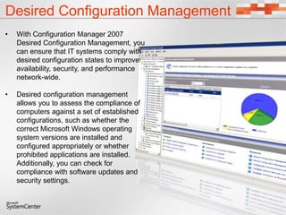 Desired Configuration Management
• With Configuration Manager 2007
Desired Configuration Management, you
can ensure that IT systems comply with
desired configuration states to improve
availability, security, and performance
network-wide.
• Desired configuration management
allows you to assess the compliance of
computers against a set of established
configurations, such as whether the
correct Microsoft Windows operating
system versions are installed and
configured appropriately or whether
prohibited applications are installed.
Additionally, you can check for
compliance with software updates and
security settings.
 