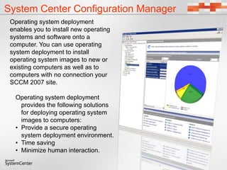 System Center Configuration Manager
Operating system deployment
enables you to install new operating
systems and software onto a
computer. You can use operating
system deployment to install
operating system images to new or
existing computers as well as to
computers with no connection your
SCCM 2007 site.
Operating system deployment
provides the following solutions
for deploying operating system
images to computers:
• Provide a secure operating
system deployment environment.
• Time saving
• Minimize human interaction.
 