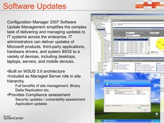 Software Updates
Configuration Manager 2007 Software
Update Management simplifies the complex
task of delivering and managing updates to
IT systems across the enterprise. IT
administrators can deliver updates of
Microsoft products, third-party applications,
hardware drivers, and system BIOS to a
variety of devices, including desktops,
laptops, servers, and mobile devices.
•Built on WSUS 3.0 architecture
•Included as Managed Server role in site
hierarchy
Full benefits of site management, Binary
Delta Replication etc.
•Provides Compliance assessment
Security updates / vulnerability assessment
Application updates
 