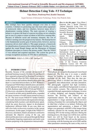 International Journal of Trend in Scientific Research and Development (IJTSRD)
Volume 6 Issue 2, January-February 2022 Available Online: www.ijtsrd.com e-ISSN: 2456 – 6470
@ IJTSRD | Unique Paper ID – IJTSRD49341 | Volume – 6 | Issue – 2 | Jan-Feb 2022 Page 986
Helmet Detection Using Yolo -V3 Technique
Vijay Khare, Pratiroop Puri, Kratik Chaurasia
Jaypee Institute of Information Technology, Noida, Uttar Pradesh, India
ABSTRACT
Bike mishaps have been quickly enlarged over time in many
countries. A helmet or a protecting cap is the main safety equipment
of motorcycle riders, and two wheelers, however many driver’s
abandonment wearing helmets. The main outcome of wearing a
helmet is to protect the head of a person travelling on two-wheelers
just in case of a major or minor accident or fall from a running bike.
Because of different social and monetary elements, this sort of
vehicle is turning out to be progressively famous. The head protector
is the fundamental security gear of motorcyclists; however, anyway
numerous drivers don't utilize it. This paper proposes a framework
for identification of motorcyclists without helmets. For this, we have
applied the round Hough change and the Histogram of Oriented
Gradients descriptor to remove the picture credits. Then the YOLO
v3 was utilized and acquired outcomes. The system has given an
average recognition accuracy of 75% that is satisfactory.
KEYWORDS: YOLO v3, CNN, CHT, Darknet-53
How to cite this paper: Vijay Khare |
Pratiroop Puri | Kratik Chaurasia
"Helmet Detection Using Yolo -V3
Technique" Published in International
Journal of Trend in
Scientific Research
and Development
(ijtsrd), ISSN:
2456-6470,
Volume-6 | Issue-2,
February 2022,
pp.986-989, URL:
www.ijtsrd.com/papers/ijtsrd49341.pdf
Copyright © 2022 by author (s) and
International Journal of Trend in
Scientific Research and Development
Journal. This is an
Open Access article
distributed under the
terms of the Creative Commons
Attribution License (CC BY 4.0)
(http://creativecommons.org/licenses/by/4.0)
I. INTRODUCTION
Recently, because of the constant advancement of
profound learning research, Girshick [1] and Ren [2]
have separately proposed Fast Regional Convolution
Neural Network (Fast R-CNN) which have worked
on the exactness and realtime identification speed, yet
there is a sure hole between them. In 2015, Redmon J
[3] proposed YOLO object identification calculation,
which adjusted the precision and recognition speed.
In 2016, Redmon made YOLO-V2 [4] and YOLO-V3
[5] discovery calculations through progress. YOLO-
V2 zeroed in on little article identification, expanded
the mean exactness of mAP (mean normal accuracy)
by 2%. The most recent YOLO-V3 further fortified
multi-mark characterization and organization design,
considering both exactness and identification speed,
which has great discovery impact in development
furthermore, different fields. In any case, there are
still a few lacks in discovery exactness in the current
circumstance. In this paper, in light of the YOLO-V3
discovery calculation, bunch calculation is utilized to
anticipate the objective casing of the cap, and
afterward the precision is advanced through the blend
of profundity lingering organization and multi-scale
location preparing in the preparation interaction[6].
II. Methodology
Three phases are merged in the proposed vision-based
framework. The first step is to create a suitable
dataset for training our model, as there is none
available off the shelf. Then does the data pre-
processing, which is divided into three parts: data
acquisition, data enhancement, and data annotation.
The photographs acquired had high resolution,
various angles, and different backgrounds to create a
more realistic scenario. The collected images are
expended through augmentation techniques in terms
of scaling, dropping, and changing brightness to
increase the diversity and richness of the
experimental dataset. The next step after image
augmentation is image annotation, which involves
creating a boundary box surrounding the objects and
its label that is helmet or no helmet. Following the
augmentation and annotation, a dataset of 2480
images was generated, with 80% of the images being
randomly selected for the training dataset and the
remaining 20% for the testing collection. During the
training process, the image size will be reset, and the
batch size will be fixed based on the memory
constraints of the GPU. We will use the optimizer in
the training, with the learning rate set to 0.001 and the
other parameters remaining the same as they were in
IJTSRD49341
 