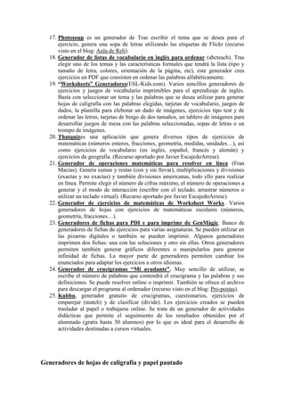 17. Photosoup es un generador de Tras escribir el tema que se desea para el
ejercicio, genera una sopa de letras utilizando las etiquetas de Flickr (recurso
visto en el blog: Aula de Reli).
18. Generador de listas de vocabulario en inglés para ordenar (abcteach). Tras
elegir uno de los temas y las características formales que tendrá la lista (tipo y
tamaño de letra, colores, orientación de la página, etc), este generador crea
ejercicios en PDF que consisten en ordenar las palabras alfabéticamente.
19. “Worksheets” Generadores(ESL-Kids.com). Varios sencillos generadores de
ejercicios y juegos de vocabulario imprimibles para el aprendizaje de inglés.
Basta con seleccionar un tema y las palabras que se desea utilizar para generar
hojas de caligrafía con las palabras elegidas, tarjetas de vocabulario, juegos de
dados, la plantilla para eleborar un dado de imágenes, ejercicios tipo test y de
ordenar las letras, tarjetas de bingo de dos tamaños, un tablero de imágenes para
desarrollar juegos de mesa con las palabras seleccionadas, sopas de letras o un
trompo de imágenes.
20. Thatquizes una aplicación que genera diversos tipos de ejercicios de
matemáticas (números enteros, fracciones, geometría, medidas, unidades…), así
como ejercicios de vocabulario (en inglés, español, francés y alemán) y
ejercicios de geografía. (Recurso aportado por Javier EscajedoArrese).
21. Generador de operaciones matemáticas para resolver en línea (Fran
Macías). Genera sumas y restas (con y sin llevar), multiplicaciones y divisiones
(exactas y no exactas) y también divisiones americanas, todo ello para realizar
en línea. Permite elegir el número de cifras máximo, el número de operaciones a
generar y el modo de interacción (escribir con el teclado, arrastrar números o
utilizar un teclado virtual). (Recurso aportado por Javier EscajedoArrese).
22. Generador de ejercicios de matemáticas de Worksheet Works. Varios
generadores de hojas con ejercicios de matemáticas escolares (números,
geometría, fracciones…).
23. Generadores de fichas para PDI y para imprimr de GenMàgic. Banco de
generadores de fichas de ejercicios para varias asignaturas. Se pueden utilizar en
las pizarras digitales o también se pueden imprimir. Algunos generadores
imprimen dos fichas: una con las soluciones y otro sin ellas. Otros generadores
permiten también generar gráficos diferentes o manipularlos para generar
infinidad de fichas. La mayor parte de generadores permiten cambiar los
enunciados para adaptar los ejercicios a otros idiomas.
24. Generador de crucigramas “Mi ayudante”. Muy sencillo de utilizar, se
escribe el número de palabras que contendrá el crucigrama y las palabras y sus
definiciones. Se puede resolver online o imprimir. También se ofrece el archivo
para descargar el programa al ordenador (recurso visto en el blog: Pro-postas).
25. Kubbu, generador gratuito de crucigramas, cuestionarios, ejercicios de
emparejar (match) y de clasificar (divide). Los ejercicios creados se pueden
trasladar al papel o trabajarse online. Se trata de un generador de actividades
didácticas que permite el seguimiento de los resultados obtenidos por el
alumnado (gratis hasta 30 alumnos) por lo que es ideal para el desarrollo de
actividades destinadas a cursos virtuales.
Generadores de hojas de caligrafía y papel pautado
 