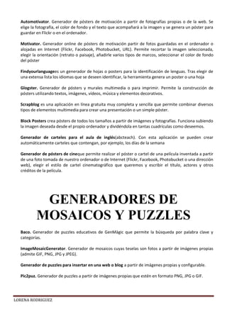 LORENA RODRIGUEZ
Automotivator. Generador de pósters de motivación a partir de fotografías propias o de la web. Se
elige la fotografía, el color de fondo y el texto que acompañará a la imagen y se genera un póster para
guardar en Flickr o en el ordenador.
Motivator. Generador online de pósters de motivación partir de fotos guardadas en el ordenador o
alojadas en Internet (Flickr, Facebook, Photobucket, URL). Permite recortar la imagen seleccionada,
elegir la orientación (retrato o paisaje), añadirle varios tipos de marcos, seleccionar el color de fondo
del póster
Findyourlanguagees un generador de hojas o posters para la identificación de lenguas. Tras elegir de
una extensa lista los idiomas que se deseen identificar, la herramienta genera un poster o una hoja
Glogster. Generador de pósters y murales multimedia o para imprimir. Permite la construcción de
pósters utilizando textos, imágenes, vídeos, música y elementos decorativos.
Scrapblog es una aplicación en línea gratuita muy completa y sencilla que permite combinar diversos
tipos de elementos multimedia para crear una presentación o un simple póster.
Block Posters crea pósters de todos los tamaños a partir de imágenes y fotografías. Funciona subiendo
la imagen deseada desde el propio ordenador y dividéndola en tantas cuadrículas como deseemos.
Generador de carteles para el aula de inglés(abcteach). Con esta aplicación se pueden crear
automáticamente carteles que contengan, por ejemplo, los días de la semana
Generador de pósters de cineque permite realizar el póster o cartel de una película inventada a partir
de una foto tomada de nuestro ordenador o de Internet (Flickr, Facebook, Photobucket o una dirección
web), elegir el estilo de cartel cinematográfico que queremos y escribir el título, actores y otros
créditos de la película.
Baco. Generador de puzzles educativos de GenMàgic que permite la búsqueda por palabra clave y
categorías.
ImageMosaicGenerator. Generador de mosaicos cuyas teselas son fotos a partir de imágenes propias
(admite GIF, PNG, JPG y JPEG).
Generador de puzzles para insertar en una web o blog a partir de imágenes propias y configurable.
Pic2puz. Generador de puzzles a partir de imágenes propias que estén en formato PNG, JPG o GIF.
GENERADORES DE
MOSAICOS Y PUZZLES
 