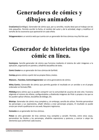LORENA RODRIGUEZ
CreaComics(GenMàgic). Generador de cómics que, por su sencillez, resulta ideal para el trabajo con los
más pequeños. Permite escribir la fecha, el nombre del autor y de la actividad, elegir y modificar el
tamaño de los escenarios que aparecerán en cada viñeta
Stripgeneratores un servicio web que cuenta con un generador de tiras cómicas muy fácil de usar.
Comicjuice. Sencillo generador de cómics que funciona mediante el sistema de subir imágenes a la
aplicación, organizarlas en paneles y añadirles bocadillos de texto.
Comic Creator es un generador de tiras cómicas de Garfield.
Comiqs genera cómics a partir de tus propias fotos y textos.
Mytoons , Toondoo, Comicstripgenerator son otros generadores de cómics.
Witty Comics. Generador de cómics que permite guardar el resultado en un servidor o en el propio
ordenador en formato PNG.
Pikikidsgenera cómics que se pueden compartir con la comunidad de usuarios de este sitio. Funciona
eligiendo el número de viñetas, configurándolas y añadiendo imágenes de Flickr o propias a las que se
les pueden aplicar efectos, bocadillos de diálogo, etc.
Bitstrips. Generador de cómics muy completo y, sin embargo, sencillo de utilizar. Permite personalizar
los personajes y sus expresiones, añadir efectos y crear personajes propios, El resultado se puede
enviar por email o publicarse en una web. Requiere registrarse.
Comeeko es un generador de tiras cómicas.
Pixton es otro generador de tiras cómicas muy completo y versátil. Permite, entre otras cosas,
personalizar los fondos y los personajes, añadirles expresiones y posturas, y acercar o alejar los
elementos que conforman cada escena.
Generadores de cómics y
dibujos animados
Generador de historietas tipo
cómic en línea.
 