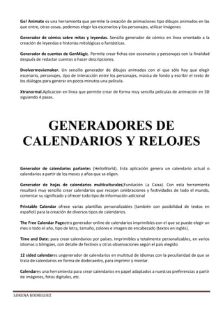 LORENA RODRIGUEZ
Go! Animate es una herramienta que permite la creación de animaciones tipo dibujos animados en las
que entre, otras cosas, podemos elegir los escenarios y los personajes, utilizar imágenes
Generador de cómics sobre mitos y leyendas. Sencillo generador de cómics en línea orientado a la
creación de leyendas e historias mitológicas o fantásticas.
Generador de cuentos de GenMàgic. Permite crear fichas con escenarios y personajes con la finalidad
después de redactar cuentos o hacer descripciones.
Dvolvermoviemaker. Un sencillo generador de dibujos animados con el que sólo hay que elegir
escenario, personajes, tipo de interacción entre los personajes, música de fondo y escribir el texto de
los diálogos para generar en pocos minutos una película.
Xtranormal.Aplicacion en línea que permite crear de forma muy sencilla películas de animación en 3D
siguiendo 4 pasos.
Generador de calendarios parlantes (HelloWorld). Esta aplicación genera un calendario actual o
calendarios a partir de los meses y años que se eligen.
Generador de hojas de calendarios multiculturales(Fundación La Caixa). Con esta herramienta
resultará muy sencillo crear calendarios que recojan celebraciones y festividades de todo el mundo,
comentar su significado y ofrecer todo tipo de información adicional
Printable Calendar ofrece varias plantillas personalizables (también con posibilidad de textos en
español) para la creación de diversos tipos de calendarios.
The Free Calendar Pageotro generador online de calendarios imprimibles con el que se puede elegir un
mes o todo el año, tipo de letra, tamaño, colores e imagen de encabezado (textos en inglés).
Time and Date: para crear calendarios por países. Imprimibles y totalmente personalizables, en varios
idiomas o bilingües, con detalle de festivos y otras observaciones según el país elegido.
12 sided calendares ungenerador de calendarios en multitud de idiomas con la peculiaridad de que se
trata de calendarios en forma de dodecaedro, para imprimir y montar.
Calendares una herramienta para crear calendarios en papel adaptados a nuestras preferencias a partir
de imágenes, fotos digitales, etc.
GENERADORES DE
CALENDARIOS Y RELOJES
 