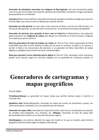 LORENA RODRIGUEZ
Generador de calendarios mensuales con imágenes de Big HugeLabs. Con esta herramienta podrás
crear en un par de clics hojas mensuales de calendario personalizadas incluyendo la imagen que desees
para guardarlas en tu ordenador
Calendars(Oxford UniversityPress). Generador de hojas de calendario infantiles en inglés para imprimir.
Permite elegir mes y año así como un dibujo que se puede colorear
Generador de reloj decimal. En este reloj, el día consta de 10 horas, una hora de 100 minutos y un
minuto de 100 segundos. Se trata del reloj “revolucionario”, de comienzos de la época de Napoleón.
Generador de ejercicios para aprender la hora y leer el reloj(Mamut Matemáticas). Esta aplicación
genera ejercicios con imágenes de relojes para dibujar las manecillas en la hora correcta e imágenes
con relojes para que los alumnos
Diversos generadores de hojas de trabajo con relojes de Time to Time. Como el generador de fichas
imprimibles para decir la hora (rellenar la tabla con las horas en números, la tabla no se imprime, y
escribir el título o las instrucciones del ejercicio), o un generador de fichas imprimibles de relojes
digitales y analógicos para convertir las horas a formato digital
Reloj para aprender la hora utilizando pizarra digital de Time for Time. Generador online interactivo,
genera horas diversas según los intervalos elegidos con la posibilidad de mostrarlas también en
formato digital.
Printableworldmapes un generador de mapas mudos que permite colorear países e imprimir el
resultado final.
Xpeditions Atlas (NationalGeografic). Generador de mapas del mundo, de continentes o países, con
información básica o detallada, con o sin especificación de fronteras
Generador de mapas USGS. Generador de mapas del mundo a partir de sus coordenadas y la selección
de variables como´topografía, ríos, fronteras, etc. UMapper. Generador en línea de mapas flash
personalizados para insertar en un sitio web. No precisa registro.
Worldmapperes una extensa colección de mapas del mundo en los que se muestra cada territorio
geográfico redimensionado según la categoría seleccionada
Generadores de cartogramas y
mapas geográficos
 