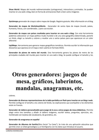 LORENA RODRIGUEZ
Show World. Mapas del mundo redimensionados (cartogramas), interactivos y animados. Se pueden
insertar en una web o blog, bien en forma de animaciones flash o bien como imágenes
Quickmaps generador de croquis sobre mapas de Google. Registro gratuito. Más información en el blog
Generador de mapas de WorksheetWorks . Generador de varios tipos de mapas (mundi, países,
humanos, físicos, con coordenadas…) para uso escolar.
Generador de mapas con países resaltados para insertar en una web o blog. Con esta herramienta
podemos seleccionar un mapa político mudo mundial o de una zona geográfica determinada, ponerle
un título, elegir su tamaño y colores y resaltar uno o varios países para que aparezcan en un color
diferente
Up2Maps. Herramienta para generar mapas geográficos temáticos. Permite escribir la información que
deseamos que aparezca en el mapa o bien subirla en formato EXCEL
Generador de planes de metro del mundo. Esta herramienta genera los planes de metro de las
principales ciudades del mundo para insertar en una web o blog. Se puede configuar el tamaño y los
colores.
Generador de diversas representaciones de la tabla periódica en flash para insertar en un blog o web.
Permite configurar el tamaño y los colores de fondo, las explicaciones que acompañan a los elementos
están en francés.
Generador de tablero personalizable para juego de la oca u otros juegos de mesa didácticos. Permite
elegir entre tres tamaños y añadir al tablero imágenes, escribir textos, preguntas, ejercicios, etc.
Combinado con tarjetas (de vocabulario, de gramática, etc.
Generador de anagramas en español
Generador de álbumes de familia(Obra Social “La Caixa”). Se trata de una aplicación educativa que
permite crear un árbol genealógico y un familigrama con los datos que introduce el usuario.
Otros generadores: juegos de
mesa, gráficos, laberintos,
mandalas, anagramas, etc.
 