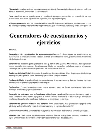 LORENA RODRIGUEZ
Filamentality una herramienta que sirve para desarrollar de forma guiada páginas de internet en forma
de listas de enlaces, webquest o cazas del tesoro.
Zunal.comofrece varios servicios para la creación de webquest, entre ellos un tutorial útil para su
planificación, evaluación y publicación explicado paso a paso (en inglés).
WebquestCreatorCon esta herramienta podrás crear fácilmente una webquest, miniwebquest o caza
del tesoro pudiendo posteriormente elegir entre una gran variedad de plantillas y editar cada parte sin
dificultad.
Generadores de cuestionarios de autoevaluación(4Teachers). Generadores de cuestionarios en
español para la autoevaluación de trabajos escritos, presentaciones orales, presentaciones multimedia
y trabajos de ciencias.
Generador de ejercicios para aprender la hora y leer el reloj (Mamut Matemáticas). Esta aplicación
genera ejercicios con imágenes de relojes para dibujar las manecillas en la hora correcta e imágenes
con relojes para que los alumnos aprendan a decir la hora que marcan.
Cuadernos digitales Vindel. Generador de cuadernos de matemáticas, fichas de comprensión lectora y
de caligrafía, crucigramas, sopas de letras y ejercicios de completar textos.
TheGame-O-Matic. Una colección de herramientas que sirven para generar diversos tipos de ejercicios
en línea para el aprendizaje y la práctica de lenguas.
Puzzlemaker. Es una herramienta que genera puzzles, sopas de letras, crucigramas, laberintos,
mensajes escondidos y ejercicios similares
Generador de textos con huecos (palabras o sílabas) para completar(Olesur.com). Basta con elegir el
tipo y tamaño de letra, escribir o pegar en el primer casillero el texto que se desea trabajar e introducir
en el segundo casillero las palabras o sílabas que se omitirán en el ejercicio.
Generador de ejercicios de textos para poner las tildes (Olesur.com). Hay que escribir o pegar el texto
a trabajar y elegir el tamaño y tipo de letra para generar el ejercicio. Formato PDF:
CrosswordPuzzleGames. Generador de crucigramas imprimibles y de diferentes tamaños (en inglés).
edHelper.com. Web donde se pueden crear diversos tipos de crucigramas, sudokus, problemas de
lógica y matemáticas así como un tablero para desarrollar juegos de vocabulario.
Generadores de cuestionarios y
ejercicios
 