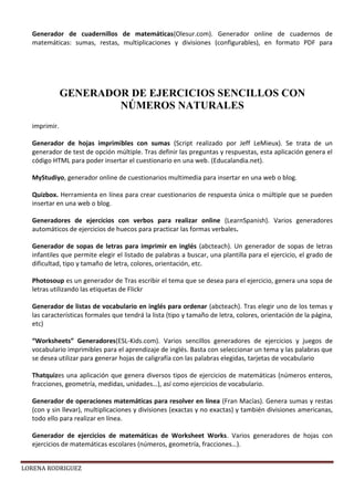 LORENA RODRIGUEZ
Generador de cuadernillos de matemáticas(Olesur.com). Generador online de cuadernos de
matemáticas: sumas, restas, multiplicaciones y divisiones (configurables), en formato PDF para
imprimir.
Generador de hojas imprimibles con sumas (Script realizado por Jeff LeMieux). Se trata de un
generador de test de opción múltiple. Tras definir las preguntas y respuestas, esta aplicación genera el
código HTML para poder insertar el cuestionario en una web. (Educalandia.net).
MyStudiyo, generador online de cuestionarios multimedia para insertar en una web o blog.
Quizbox. Herramienta en línea para crear cuestionarios de respuesta única o múltiple que se pueden
insertar en una web o blog.
Generadores de ejercicios con verbos para realizar online (LearnSpanish). Varios generadores
automáticos de ejercicios de huecos para practicar las formas verbales.
Generador de sopas de letras para imprimir en inglés (abcteach). Un generador de sopas de letras
infantiles que permite elegir el listado de palabras a buscar, una plantilla para el ejercicio, el grado de
dificultad, tipo y tamaño de letra, colores, orientación, etc.
Photosoup es un generador de Tras escribir el tema que se desea para el ejercicio, genera una sopa de
letras utilizando las etiquetas de Flickr
Generador de listas de vocabulario en inglés para ordenar (abcteach). Tras elegir uno de los temas y
las características formales que tendrá la lista (tipo y tamaño de letra, colores, orientación de la página,
etc)
“Worksheets” Generadores(ESL-Kids.com). Varios sencillos generadores de ejercicios y juegos de
vocabulario imprimibles para el aprendizaje de inglés. Basta con seleccionar un tema y las palabras que
se desea utilizar para generar hojas de caligrafía con las palabras elegidas, tarjetas de vocabulario
Thatquizes una aplicación que genera diversos tipos de ejercicios de matemáticas (números enteros,
fracciones, geometría, medidas, unidades…), así como ejercicios de vocabulario.
Generador de operaciones matemáticas para resolver en línea (Fran Macías). Genera sumas y restas
(con y sin llevar), multiplicaciones y divisiones (exactas y no exactas) y también divisiones americanas,
todo ello para realizar en línea.
Generador de ejercicios de matemáticas de Worksheet Works. Varios generadores de hojas con
ejercicios de matemáticas escolares (números, geometría, fracciones…).
GENERADOR DE EJERCICIOS SENCILLOS CON
NÚMEROS NATURALES
 