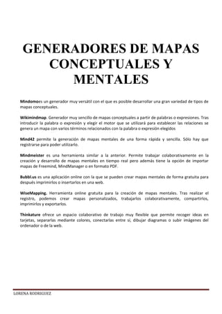 LORENA RODRIGUEZ
Mindomoes un generador muy versátil con el que es posible desarrollar una gran variedad de tipos de
mapas conceptuales.
Wikimindmap. Generador muy sencillo de mapas conceptuales a partir de palabras o expresiones. Tras
introducir la palabra o expresión y elegir el motor que se utilizará para establecer las relaciones se
genera un mapa con varios términos relacionados con la palabra o expresión elegidos
Mind42 permite la generación de mapas mentales de una forma rápida y sencilla. Sólo hay que
registrarse para poder utilizarlo.
Mindmeister es una herramienta similar a la anterior. Permite trabajar colaborativamente en la
creación y desarrollo de mapas mentales en tiempo real pero además tiene la opción de importar
mapas de Freemind, MindManager o en formato PDF.
Bubbl.us es una aplicación online con la que se pueden crear mapas mentales de forma gratuita para
después imprimirlos o insertarlos en una web.
WiseMapping. Herramienta online gratuita para la creación de mapas mentales. Tras realizar el
registro, podemos crear mapas personalizados, trabajarlos colaborativamente, compartirlos,
imprimirlos y exportarlos.
Thinkature ofrece un espacio colaborativo de trabajo muy flexible que permite recoger ideas en
tarjetas, separarlas mediante colores, conectarlas entre sí, dibujar diagramas o subir imágenes del
ordenador o de la web.
GENERADORES DE MAPAS
CONCEPTUALES Y
MENTALES
 