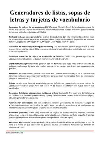 LORENA RODRIGUEZ
Generador de tarjetas de vocabulario en PDF (Personal EducationPress). Esta aplicación genera de
forma muy sencilla tarjetas de vocabulario personalizadas que se pueden imprimir y posteriormente
cortar para utilizarlas en juegos y actividades
Flashcard Exchange es un generador de tarjetas de vocabulario. Con esta herramienta podemos crear
un número ilimitado de tarjetas en cualquier idioma (con o sin imágenes), imprimirlas en diversos
tamaños, exportarlas a Microsoft Word, Microsoft Excel, Adobe Acrobat y otros
Generador de diccionarios multilingües de UniLang.Esta herramienta permite elegir de dos a cinco
lenguas (de un total de más de 30) y generar un diccionario básico bilingüe o multilingüe para imprimir
o ser utilizado en línea.
Generador interactivo de tarjetas de vocabulario en flash(Class Tools). Para generar ejercicios de
vocabulario interactivos que se pueden insertar en una web, blog o wiki.
WordsmythGlossarymakerpermite generar“ con los términos que elijas. Tras escribir una lista de
palabras en el cuadro de texto, sólo tendrás que marcar los campos que deseas que aparezcan en tu
glosario
Memorize . Esta herramienta permite crear en un wiki tablas de memorización, es decir, tablas de dos
columnas en las que podemos incluir contenidos para que sean memorizados (listas de vocabulario,
preguntas y respuestas…)..
Quizlet permite crear listas de vocabulario con sus definiciones y organizarlas, generar tarjetas de
vocabulario y diversos juegos tipo test con el fin de facilitar la retención del nuevo léxico y sus
significados.
Generador de listas de vocabulario en inglés para ordenar (abcteach). Tras elegir uno de los temas y
las características formales que tendrá la lista (tipo y tamaño de letra, colores, orientación de la página,
etc), este generador crea ejercicios.
“Worksheets” Generadores (ESL-Kids.com).Varios sencillos generadores de ejercicios y juegos de
vocabulario imprimibles para la clase de inglés. Basta con seleccionar un tema y las palabras que se
desea utilizar para generar hojas de caligrafía con las palabras elegidas.
Flashcards generator(ESL-Kids.com). Generador de tarjetas de vocabulario para imprimir. Funciona
eligiendo un tema de la lista, el tamaño de las tarjetas (grande=2 tarjetas por folio, pequeño=4 tarjetas
por folio) y la opción de incluir sólo imágenes o imágenes con texto (en inglés).
Worksheet Workscuenta con un generador de sopas de letras con el que se puede elegir el tipo de
letra y la forma en que aparecerán las palabras ocultas (en vertical y horizontal y/o también en
diagonal o al revés.
Generadores de listas, sopas de
letras y tarjetas de vocabulario
 