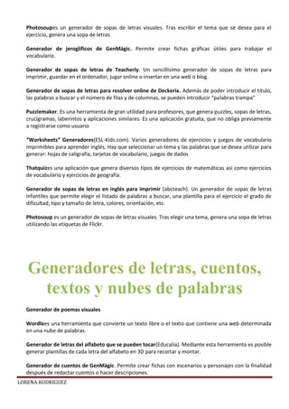 LORENA RODRIGUEZ
Photosoupes un generador de sopas de letras visuales. Tras escribir el tema que se desea para el
ejercicio, genera una sopa de letras
Generador de jeroglíficos de GenMàgic. Permite crear fichas gráficas útiles para trabajar el
vocabulario.
Generador de sopas de letras de Teacherly. Un sencillísimo generador de sopas de letras para
imprimir, guardar en el ordenador, jugar online o insertar en una web o blog.
Generador de sopas de letras para resolver online de Deckerix. Además de poder introducir el título,
las palabras a buscar y el número de filas y de columnas, se pueden introducir “palabras trampa”
Puzzlemaker. Es una herramienta de gran utilidad para profesores, que genera puzzles, sopas de letras,
crucigramas, laberintos y aplicaciones similares. Es una aplicación gratuita, que no obliga previamente
a registrarse como usuario
“Worksheets” Generadores(ESL-Kids.com). Varios generadores de ejercicios y juegos de vocabulario
imprimibles para aprender inglés. Hay que seleccionar un tema y las palabras que se desea utilizar para
generar: hojas de caligrafía, tarjetas de vocabulario, juegos de dados
Thatquizes una aplicación que genera diversos tipos de ejercicios de matemáticas así como ejercicios
de vocabulario y ejercicios de geografía.
Generador de sopas de letras en inglés para imprimir (abcteach). Un generador de sopas de letras
infantiles que permite elegir el listado de palabras a buscar, una plantilla para el ejercicio el grado de
dificultad, tipo y tamaño de letra, colores, orientación, etc.
Photosoup es un generador de sopas de letras visuales. Tras elegir una tema, genera una sopa de letras
utilizando las etiquetas de Flickr.
Generador de poemas visuales
Wordlees una herramienta que convierte un texto libre o el texto que contiene una web determinada
en una nube de palabras.
Generador de letras del alfabeto que se pueden tocar(Educalia). Mediante esta herramienta es posible
generar plantillas de cada letra del alfabeto en 3D para recortar y montar.
Generador de cuentos de GenMàgic. Permite crear fichas con escenarios y personajes con la finalidad
después de redactar cuentos o hacer descripciones.
Generadores de letras, cuentos,
textos y nubes de palabras
 