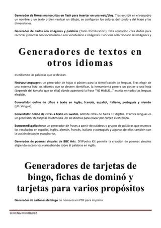 LORENA RODRIGUEZ
Generador de firmas manuscritas en flash para insertar en una web/blog. Tras escribir en el recuadro
un nombre o un texto o bien realizar un dibujo, se configuran los colores del tondo y del trazo y las
dimensiones.
Generador de dados con imágenes y palabras (Tools forEducators). Esta aplicación crea dados para
recortar y montar con vocabulario o con vocabulario e imágenes. Funciona seleccionado las imágenes y
escribiendo las palabras que se desean.
Findyourlanguagees un generador de hojas o pósters para la identificación de lenguas. Tras elegir de
una extensa lista los idiomas que se deseen identificar, la herramienta genera un poster o una hoja
(depende del tamaño que se elija) donde aparecerá la frase “YO HABLO…” escrita en todas las lenguas
elegidas.
Convertidor online de cifras a texto en inglés, francés, español, italiano, portugués y alemán
(Ultralingua).
Convertidor online de cifras a texto en swahili. Admite cifras de hasta 10 dígitos. Practica lenguas es
un generador de tarjetas multimedia en 10 idiomas para enviar por correo electrónico.
EurocosmEspañaofrece un generador de frases a partir de palabras o grupos de palabras que muestra
los resultados en español, inglés, alemán, francés, italiano y portugués y algunos de ellos también con
la opción de poder escucharlos.
Generador de poemas visuales de BBC Arts. DiYPoetry Kit permite la creación de poemas visuales
eligiendo escenarios y arrastrando sobre él palabras en inglés.
Generador de cartones de bingo de números en PDF para imprimir.
Generadores de textos en
otros idiomas
Generadores de tarjetas de
bingo, fichas de dominó y
tarjetas para varios propósitos
 