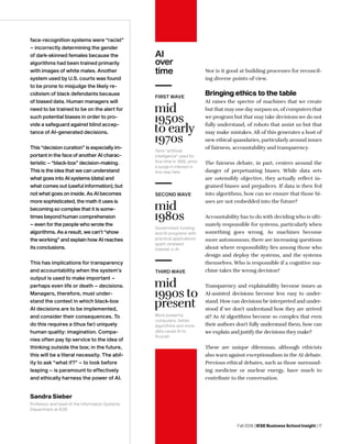 Fall 2018 | IESE Business School Insight | 17
face-recognition systems were “racist”
– incorrectly determining the gender
of dark-skinned females because the
algorithms had been trained primarily
with images of white males. Another
system used by U.S. courts was found
to be prone to misjudge the likely re-
cidivism of black defendants because
of biased data. Human managers will
need to be trained to be on the alert for
such potential biases in order to pro-
vide a safeguard against blind accep-
tance of AI-generated decisions.
This “decision curation” is especially im-
portant in the face of another AI charac-
teristic – “black-box” decision-making.
This is the idea that we can understand
what goes into AI systems (data) and
what comes out (useful information), but
not what goes on inside. As AI becomes
more sophisticated, the math it uses is
becoming so complex that it is some-
times beyond human comprehension
– even for the people who wrote the
algorithms. As a result, we can’t “show
the working” and explain how AI reaches
its conclusions.
This has implications for transparency
and accountability when the system’s
output is used to make important –
perhaps even life or death – decisions.
Managers, therefore, must under-
stand the context in which black-box
AI decisions are to be implemented,
and consider their consequences. To
do this requires a (thus far) uniquely
human quality: imagination. Compa-
nies often pay lip service to the idea of
thinking outside the box; in the future,
this will be a literal necessity. The abil-
ity to ask “what if?” – to look before
leaping – is paramount to effectively
and ethically harness the power of AI.
AI
over
time Nor is it good at building processes for reconcil-
ing diverse points of view.
Bringing ethics to the table
AI raises the spectre of machines that we create
but that mayone daysurpass us, of computers that
we program but that may take decisions we do not
fully understand, of robots that assist us but that
may make mistakes. All of this generates a host of
new ethical quandaries, particularly around issues
of fairness, accountability and transparency.
The fairness debate, in part, centers around the
danger of perpetuating biases. While data sets
are ostensibly objective, they actually reflect in-
grained biases and prejudices. If data is then fed
into algorithms, how can we ensure that those bi-
ases are not embedded into the future?
Accountability has to do with deciding who is ulti-
mately responsible for systems, particularly when
something goes wrong. As machines become
more autonomous, there are increasing questions
about where responsibility lies among those who
design and deploy the systems, and the systems
themselves. Who is responsible if a cognitive ma-
chine takes the wrong decision?
Transparency and explainability become issues as
AI-assisted decisions become less easy to under-
stand. How can decisions be interpreted and under-
stood if we don’t understand how they are arrived
at? As AI algorithms become so complex that even
their authors don’t fully understand them, how can
we explain and justify the decisions they make?
These are unique dilemmas, although ethicists
also warn against exceptionalism in the AI debate.
Previous ethical debates, such as those surround-
ing medicine or nuclear energy, have much to
contribute to the conversation.
Sandra Sieber
Professor and head of the Information Systems
Department at IESE
Government funding
and AI programs with
practical applications
spark renewed
interest in AI
mid
1980s
SECOND WAVE
More powerful
computers, better
algorithms and more
data cause AI to
flourish
mid
1990s to
present
THIRD WAVE
Term “artificial
intelligence” used for
first time in 1956, amid
a surge in interest in
this new field
mid
1950s
to early
1970s
FIRST WAVE
 