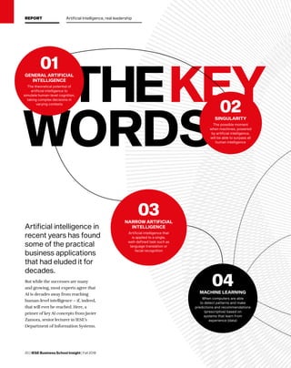 20 | IESE Business School Insight | Fall 2018
THEKEY
WORDS
04MACHINE LEARNING
When computers are able
to detect patterns and make
predictions and recommendations
(prescriptive) based on
systems that learn from
experience (data)
Artificial intelligence in
recent years has found
some of the practical
business applications
that had eluded it for
decades.
But while the successes are many
and growing, most experts agree that
AI is decades away from reaching
human-level intelligence – if, indeed,
that will ever be reached. Here, a
primer of key AI concepts from Javier
Zamora, senior lecturer in IESE’s
Department of Information Systems.
03NARROW ARTIFICIAL
INTELLIGENCE
Artificial intelligence that
is applied to a single,
well-defined task such as
language translation or
facial recognition
02SINGULARITY
The possible moment
when machines, powered
by artificial intelligence,
will be able to surpass all
human intelligence
01GENERAL ARTIFICIAL
INTELLIGENCE
The theoretical potential of
artificial intelligence to
simulate human-level cognition,
taking complex decisions in
varying contexts
REPORT Artificial Intelligence, real leadership
 