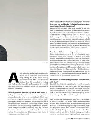 Fall 2018 | IESE Business School Insight | 23
A
rtificial intelligence (AI) is evolving faster by
the day and its application impacts almost
every industry. But it also affects the way
corporations work. IBM’s Darío Gil knows
firsthand how this technology is creating
new challenges for leadership and management. Here, Gil
talks about the present and future of AI as well as his vision of
quantum computing.
What do you mean when you say that AI is the new IT?
As happened with IT, many companies are viewing the cre-
ation and adoption of AI as an essential part of their suc-
cess. There are parallels in today’s efforts with the previ-
ous IT experiences: corporations are creating internal AI
departments and aggressively recruiting AI experts, trying
to determine how this technology might be used. Further-
more, the hype around AI is increasing every day. The term
has become a buzzword which is replacing other tech terms
such as IT, automation and data analysis; many times, in
ways that aren’t really about AI.
There are usually two visions of AI: a utopia of machines
improving our world and a dystopia where humans are
superfluous. Which is the real one?
I would say that neither of these is the reality of AI. We have
seen its rise being accompanied by both these perspectives:
boundless enthusiasm for its ability to transform our lives,
and fear that it could potentially harm and displace us. At
IBM, we are guided by the use of artificial intelligence to aug-
ment human work and decision-making. Our aim is to build
practical AI applications that assist people with well-defined
tasks. There’s no question that the arrival of artificial intelli-
gence will impact certain jobs, but we believe people working
collaboratively with AI systems is the future of expertise.
Then how will AI change employment?
History suggests that, even in the face of technological trans-
formation, employment continues to grow. It is the tasks
that are automated and reorganized where the transforma-
tion occurs, and workers will need new skills for these trans-
formed tasks. Some new jobs will emerge: “trainers” will be
required to teach AI systems how to perform, and another
category of “explainers” will be needed to help convey how
these intelligent devices have arrived at a decision. In some
areas, a shortage of qualified professionals may exist and the
emergence of AI systems further highlights the need for in-
dividuals such as cybersecurity professionals.
Do we need to understand algorithms to be able to work
with them?
I don’t believe that it is mandatory for every AI system to
be understandable at a very precise level, but I expect us to
reach a foundation of trust through our testing methodol-
ogies and experiences. In some cases, users of AI systems,
such as doctors and clinicians, will need to justify recom-
mendations produced by one of these systems.
How can business leaders adapt to the new AI landscape?
It is imperative for CEOs, senior leaders and managers to
become knowledgeable about AI, to separate reality from
hype and to start developing a strategy on how they might
use AI systems within their business. The nature of lead-
ership will likely change in many aspects of the “hard” el-
ements, such as data-driven decision-making, and leaders
will need to embrace “softer” aspects of leadership, such as
credit: IBM
 