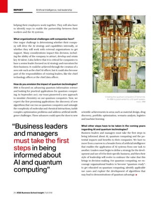 24 | IESE Business School Insight | Fall 2018
helping their employees work together. They will also have
to identify ways to enable the partnership between their
workers and the AI systems.
What organizational challenges will companies face?
One major challenge is determining whether their compa-
ny will drive the AI strategy and capabilities internally, or
whether they will work with external organizations to get
support. Many considerations impact this decision, includ-
ing the ability of the company to attract, develop and retain
key AI talent. I also believe that it is critical for companies to
have a senior leader focused on AI strategy and execution for
their business. It could be achieved through the creation of a
new role such as the chief AI officer, but it could also become
part of the responsibilities of existing leaders, like the chief
technology officer or the chief data officer.
How do you envision the impact of quantum technologies?
IBM is focused on advancing quantum information science
and looking for practical applications for quantum comput-
ing. In September 2017, our team pioneered a new approach
to simulate chemistry on our quantum computers. Now, we
expect the first promising applications: the discovery of new
algorithms that can run on quantum computers and untangle
the complexity of molecular and chemical interactions, tackle
complex optimization problems and address artificial intelli-
gence challenges. These advances could open the door to new
scientific achievements in areas such as material design, drug
discovery, portfolio optimization, scenario analysis, logistics
and machine learning.
What other steps have to be taken in the coming years
regarding AI and quantum technologies?
Business leaders and managers must take the first steps in
being informed about AI, quantum computing and the po-
tential impacts and benefits to their companies. We have to
move from a narrow to a broader form of artificial intelligence
that enables the application of AI systems from one task to
another. Leaders must begin to define a strategy for the devel-
opment and use of it for their specific business, and then their
style of leadership will evolve to embrace the value that this
brings in decision-making. For quantum computing, we en-
courage organizational leaders to become “quantum ready”:
to get educated on quantum computing, identify applicable
use cases and explore the development of algorithms that
may lead to demonstrations of quantum advantage.
“Business leaders
and managers
must take the first
steps in being
informed about
AI and quantum
computing”
Creating the quantum computers of tomorrow.
An IBM cryostat wired for a 50 qubit system.
credit: IBM
C
M
Y
CM
MY
CY
CMY
K
REPORT Artificial Intelligence, real leadership
 