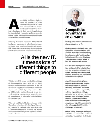 10 | IESE Business School Insight | Fall 2018
AI is the new IT.
It means lots of
different things to
different people
A
s artificial intelligence (AI) ex-
pands the boundaries of what
computers are capable of, it also
puts new demands on execu-
tives to understand these evolv-
ing technologies, to find practical applications
for them in their companies, and to resolve the
unique ethical dilemmas arising from machines
with ever more human qualities.
For many, it’s a whole new world. While artificial
intelligence may come to define business trans-
formation in the 21st century, most people are un-
able to describe what AI actually is, or to gauge its
potential impact on their companies and society.
“AI is the new IT. It means lots of different things
to different people,” says Dario Gil, vice pres-
ident for AI and quantum computing at IBM. AI
in its most straightforward definition means the
demonstration of intelligence by machines. The
AI field includes machine learning, neural net-
works and deep learning. But AI has also become
an umbrella term for many other related subjects,
including big data.
“AI now is what Marvin Minsky, co-founder of the
Massachusetts Institute of Technology’s AI labora-
tory, used to call a ‘suitcase word,’ in the sense that
it contains many different meanings. We need to
move from this to the specifics,” says IESE profes-
sor Javier Zamora.
Strategy is not immune to the wave of
change brought on by AI.
In the short term, companies might find
competitive advantage in being early
adopters of AI. In the medium and long
term, however, today’s cutting-edge
technologies will become ubiquitous.
The advantages of having access to
data and algorithms will diminish.
So if the heart of competitive advan-
tage is strategic differentiation, how
then will companies achieve it? The
answer may lie in taking a step back
from the technology and considering
another resource: people.
Algorithms excel at being hyper-
rational: extrapolating and drawing
logical conclusions to maximize
efficiency. People who are rational
thinkers are easy to manage and fit
well into organizations. But hyper-
rationality carries within it a profound
problem when it comes to defining
strategy. Firms that rely on the
same or similar reasonable big-data
analyses and algorithms as everyone
else will struggle to differentiate
themselves strategically.
Human beings, with highly developed
soft skills, can consider the emotional
context and connections of strategic
Competitive
advantage in
an AI world
REPORT Artificial Intelligence, real leadership
 