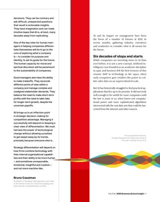 Fall 2018 | IESE Business School Insight | 11
AI and its impact on management have been
the focus of a number of forums at IESE in
recent months, gathering industry executives
and academics to consider what it all means for
the future.
Six decades of stops and starts
While companies are investing more in AI than
ever before, it is not a new concept. Artificial in-
telligence was founded as an academic discipline
in 1956, and business felt the first tremors of this
seismic shift in technology in the 1950s, when
early computers gave retailers the power to col-
late sales data on an unprecedented scale.
But AI has historically struggled to find practical ap-
plications that live up to its promise. It did not work
well enough to be useful for most companies until
the last 10 years or so, when lower-cost computa-
tional power and more sophisticated algorithms
intersected with the vast data sets that could be har-
vested from the internet and other sources.
decisions. They can be contrary and
ask difficult, unexpected questions
that result in actionable insights.
They have imagination and can make
intuitive leaps that AI is, at best, many
decades away from replicating.
One of the key roles for human man-
agers in helping companies differen-
tiate themselves will be to go to the
core of exploring what a company
is – to consider its purpose and
identity, to set its goals for the future.
The human capacity for moral and
spiritual discretion will be paramount
to the sustainability of companies.
Good managers also have the ability
to make tradeoffs. They reconcile
different points of view within a
company and manage complex and
unaligned stakeholder demands. They
balance the need to make short-term
profits with the need to take risks
for longer-term growth, despite the
uncertain payoffs.
AI brings us to an inflection point
in strategic decision-making for
competitive advantage. Managing it
successfully will depend on keeping a
clear view of differentiation. We must
harness the power of technological
change without allowing ourselves
to get swept away by its trends,
precisely because everyone else is.
Strategy differentiation will depend on
how firms combine technology with
their internal organizational capabili-
ties and their ability to be more human
– and sometimes unreasonable,
emotional, insightful and creative –
and not more machine-like.
Bruno Cassiman
Professor of Strategic Management and holder
of the Nissan Chair of Corporate Strategy and
International Competitiveness at IESE
Virtual assistants like Siri,
Google Assistant and Alexa are some of
the user-friendly forms of AI
 