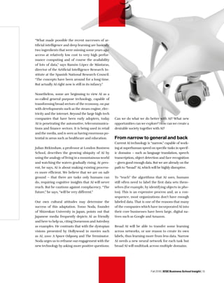 Fall 2018 | IESE Business School Insight | 13
“What made possible the recent successes of ar-
tificial intelligence and deep learning are basically
two ingredients that were missing some years ago:
access at relatively low cost to very high perfor-
mance computing and of course the availability
of lots of data,” says Ramón López de Mántaras,
director of the Artificial Intelligence Research In-
stitute at the Spanish National Research Council.
“The concepts have been around for a long time.
But actually AI right now is still in its infancy.”
Nonetheless, some are beginning to view AI as a
so-called general purpose technology, capable of
transforming broad sectors of the economy, on par
with developments such as the steam engine, elec-
tricity and the internet. Beyond the large high-tech
companies that have been early adopters, today
AI is penetrating the automotive, telecommunica-
tions and finance sectors. It is being used in retail
and the media, and is seen as having enormous po-
tential in areas such as healthcare and education.
Julian Birkinshaw, a professor at London Business
School, describes the growing ubiquity of AI by
using the analogy of living in a mountainous world
and watching the waters gradually rising. At pres-
ent, he says, AI is about making existing process-
es more efficient. We believe that we are on safe
ground – that there are tasks only humans can
do, requiring cognitive insights that AI will never
reach. But he cautions against complacency. “The
future,” he says, “will be very different.”
Our own cultural attitudes may determine the
success of this adaptation. Tomo Noda, founder
of Shizenkan University in Japan, points out that
Japanese media frequently depicts AI as friendly
and here to help us, citing Doraemon and Astroboy
as examples. He contrasts that with the dystopian
visions presented by Hollywood in movies such
as AI, 2001: A Space Odyssey and The Terminator.
Noda urges us to reframe our engagement with the
new technology by asking more positive questions:
Can we do what we do better with AI? What new
opportunities can we explore? How can we create a
desirable society together with AI?
From narrow to general and back
Current AI technology is “narrow,” capable of work-
ing at superhuman speed on specific tasks in specif-
ic domains – such as language translation, speech
transcription, object detection and face recognition
– given good enough data. But we are already on the
path to “broad” AI, which will be highly disruptive.
To “teach” the algorithms that AI uses, humans
still often need to label the first data sets them-
selves (for example, by identifying objects in pho-
tos). This is an expensive process and, as a con-
sequence, most organizations don’t have enough
labeled data. That is one of the reasons that many
of the companies which have incorporated AI into
their core businesses have been large, digital na-
tives such as Google and Amazon.
Broad AI will be able to transfer some learning
across networks, or use reason to create its own
labels, thus learning more from less data. Narrow
AI needs a new neural network for each task but
broad AI will multitask across multiple domains.
 