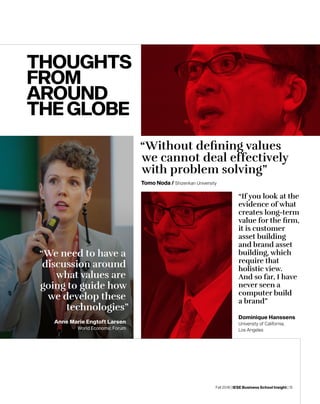 Fall 2018 | IESE Business School Insight | 15
“Without defining values
we cannot deal effectively
with problem solving”
Tomo Noda / Shizenkan University
“We need to have a
discussion around
what values are
going to guide how
we develop these
technologies”
THOUGHTS
FROM
AROUND
THEGLOBE
Anne Marie Engtoft Larsen
World Economic Forum
“If you look at the
evidence of what
creates long-term
value for the firm,
it is customer
asset building
and brand asset
building, which
require that
holistic view.
And so far, I have
never seen a
computer build
a brand”
Dominique Hanssens
University of California,
Los Angeles
 