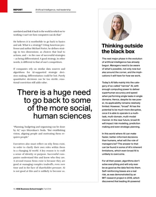 16 | IESE Business School Insight | Fall 2018
The next major phase in the evolution
of artificial intelligence has already
begun. Managers need to be aware
of what’s possible, not only now but
also around the corner, and the impli-
cations it will have for how we work.
Today’s AI falls mainly into the cate-
gory of so-called “narrow” AI, with
enough computing power to deliver
superhuman accuracy and speed
when performing single tasks in single
domains. Hence, despite its raw pow-
er, its applicability remains relatively
limited. However, “broad” AI has the
potential to be much more disruptive,
once it is able to operate in a multi-
task, multi-domain, multi-modal
manner. In the near future, broad AI
will impact risk modeling, prediction
making and even strategic planning.
In this world where AI can make
faster, better-informed decisions
than humans, what will the role of
managers be? The answer to that
can be found in some of AI’s inherent
limitations, which even broad AI is
unlikely to overcome.
For all their power, algorithms don’t
solve everything and will only ever
be as good as the data fed into them.
Self-reinforcing biases are a real
risk, as was demonstrated by an
MIT research project in 2018, which
discovered that leading AI-powered
Thinking outside
the black box
There is a huge need
to go back to some
of the more social,
human sciences
unrelated and link it back to theworld inwhichwe’re
working. I can’t see how computers can do that.”
He believes it is worthwhile to go back to basics
and ask: What is a strategy? Citing American pro-
fessor and author Michael Porter, he defines strat-
egy in two dimensions: as choices that lead to
actions, and – in the case of successful strategies
– as being differentiated. A good strategy, in other
words, is different to that of one’s competitors.
If companies rely on similar data sources and
algorithms for AI-supported strategic deci-
sion-making, differentiation could be lost. Purely
quantitative decisions can be too sterile; emo-
tional conviction still adds value.
“Planning, budgeting and organizing can be done
by AI,” says Shizenkan’s Noda. “But establishing
vision, aligning people and motivating them re-
quires people.”
Executives also must reflect on why firms exist,
in order to clarify their own roles within them
in a changing AI world. A key reason is to craft
a sense of identity or purpose. Successful com-
panies understand this and know who they are.
A second reason firms exist is because they are
good at managing complex tradeoffs, even over
time and in the face of shareholder pressure. AI
is not good at this and is unlikely to become so.
REPORT Artificial Intelligence, real leadership
 