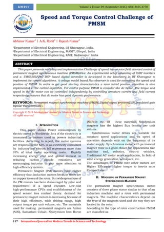 117 International Journal for Modern Trends in Science and Technology
Volume: 2 | Issue: 09 | September 2016 | ISSN: 2455-3778IJMTST
Speed and Torque Control Challenge of
PMSM
Abhinav Kumar1
| A.K. Rohit2
| Rajesh Kumar3
1Department of Electrical Engineering, IIT Kharagpur, India.
2Department of Electrical Engineering, MANIT, Bhopal, India
3Department of Electrical Engineering, KNIT, Sultanapur, India
This paper presents modeling and implementation Challenge of speed toqrue rotor field oriented control of
permanent magnet synchronous machine (PMSM)drive. An experimental setup consisting of IGBT inverters
and a -TMS320LF240 DSP based digital controller is developed in the laboratory in IIT Kharagpur to
implement the control algorithms. A voltage model based flux observer is used for estimating the speed and
position of PMSM. In order to get good starting characteristics a rotor initial position algorithm is also
implemented in the control algorithm. For control purpose PMSM is consider like dc motor. The torque and
speed in the dc motor can be controlled independently by controlling armature current and field current
respectively ensures that dc motor has good dynamic performance.
KEYWORDS: Permanent magnet synchronous machine (PMSM),Digital signal process(DSP),Insulated gate
bipolar tranistor(IGBT).
Copyright © 2016 International Journal for Modern Trends in Science and Technology
All rights reserved.
I. INTRODUCTION
This paper shows Power consumption by
electric motor in Worldwide, lots of the electricity is
consumed by motors used in powers industrial
facilities. According to report, the motor systems
are responsible for 63% of all electricity consumed
by industry and electric bill represents more than
97% of total motor operating costs. Rapidly
increasing energy cost and global interest in
reducing carbon dioxide emissions are
encouraging industry to pay more attention to
high-efficiency motors.
Permanent Magnet (PM) motors have higher
efficiency than induction motors because there are
no copper losses of the rotor. But widespread use of
the PM motors has been discouraged by price and
requirement of a speed encoder. Low-cost
high-performance CPUs and establishment of the
speed sensor less control theory. demand for
permanent magnet motors is increasing because of
their high efficiency, wide driving range, high
output torque per unit volume, etc. The materials
used for making permanent magnets are Alnico
(AlNi), Samarium Cobalt, Neodymium Iron Boron
(NdFeB) etc. Of these materials Neodymium
magnets has the highest flux density per unit
volume.
Synchronous motor drives are suitable for
constant speed applications and its speed of
operation depends only on the frequency of its
stator supply. Synchronous motor with permanent
magnet rotor is a good choice for applications like
machine tool, robotics, electric vehicles,
Traditional AC motor servo application, In field of
wind energy generation, aerospace, etc.
The advantages of PMSM over other motors are
Higher Efficiency Higher torque to inertia ratio
Compact size
II. MODELING OF PERMANENT MAGNET
SYNCHRONOUS MACHINE
The permanent magnet synchronous motor
consists of three phase stator similar to that of an
induction machine and a rotor with permanent
magnets. The machine characteristics depend on
the type of the magnets used and the way they are
located in the rotor.
According to the type of rotor construction PMSM
are classified as
ABSTRACT
 