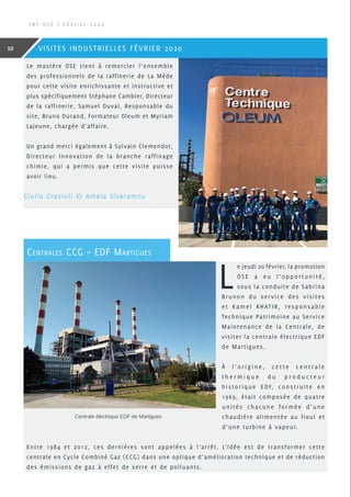 Le mastère OSE tient à remercier l’ensemble
des professionnels de la raffinerie de La Mède
pour cette visite enrichissante et instructive et
plus spécifiquement Stéphane Cambier, Directeur
de la raffinerie, Samuel Duval, Responsable du
site, Bruno Durand, Formateur Oleum et Myriam
Lajeune, chargée d’affaire.
Un grand merci également à Sylvain Clemendot,
Directeur Innovation de la branche raffinage
chimie, qui a permis que cette visite puisse
avoir lieu.
Giulia Grazioli  Amala Sivaramou
L
e jeudi 20 février, la promotion
OSE a eu l’opportunité,
sous la conduite de Sabrina
Brunon du service des visites
et Kamel KHATIR, responsable
Technique Patrimoine au Service
Maintenance de la Centrale, de
visiter la centrale électrique EDF
de Martigues.
À l ’ o r i g i n e , c e t t e c e n t r a l e
t h e r m i q u e d u p r o d u c t e u r
historique EDF, construite en
1969, était composée de quatre
unités chacune formée d’une
chaudière alimentée au fioul et
d’une turbine à vapeur.
Entre 1984 et 2012, ces dernières sont appelées à l’arrêt. L’idée est de transformer cette
centrale en Cycle Combiné Gaz (CCG) dans une optique d’amélioration technique et de réduction
des émissions de gaz à effet de serre et de polluants.
Centrale électrique EDF de Martigues
Centrales CCG – EDF Martigues
I N F ’ O S E | F é v r i e r 2 0 2 0
10 VISITES INDUSTRIELLES FÉVRIER 2020
 