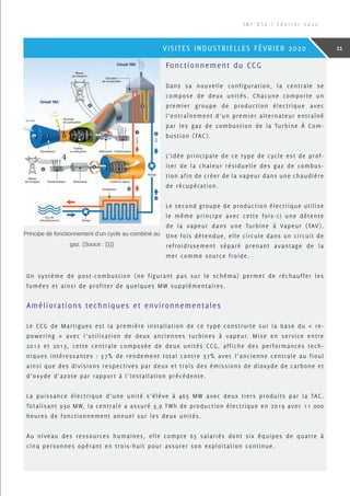 Fonctionnement du CCG
Dans sa nouvelle configuration, la centrale se
compose de deux unités. Chacune comporte un
premier groupe de production électrique avec
l’entraînement d’un premier alternateur entraîné
par les gaz de combustion de la Turbine À Com-
bustion (TAC).
L’idée principale de ce type de cycle est de prof-
iter de la chaleur résiduelle des gaz de combus-
tion afin de créer de la vapeur dans une chaudière
de récupération.
Le second groupe de production électrique utilise
le même principe avec cette fois-ci une détente
de la vapeur dans une Turbine à Vapeur (TAV).
Une fois détendue, elle circule dans un circuit de
refroidissement séparé prenant avantage de la
mer comme source froide.
Un système de post-combustion (ne figurant pas sur le schéma) permet de réchauffer les
fumées et ainsi de profiter de quelques MW supplémentaires.
Améliorations techniques et environnementales
Le CCG de Martigues est la première installation de ce type construite sur la base du « re-
powering » avec l’utilisation de deux anciennes turbines à vapeur. Mise en service entre
2012 et 2013, cette centrale composée de deux unités CCG, affiche des performances tech-
niques intéressantes : 57% de rendement total contre 37% avec l’ancienne centrale au fioul
ainsi que des divisions respectives par deux et trois des émissions de dioxyde de carbone et
d’oxyde d’azote par rapport à l’installation précédente.
La puissance électrique d’une unité s’élève à 465 MW avec deux tiers produits par la TAC.
Totalisant 930 MW, la centrale a assuré 3,9 TWh de production électrique en 2019 avec 11 000
heures de fonctionnement annuel sur les deux unités.
Au niveau des ressources humaines, elle compte 65 salariés dont six équipes de quatre à
cinq personnes opérant en trois-huit pour assurer son exploitation continue.
Principe de fonctionnement d’un cycle au combiné au
gaz. (Souce : [1])
I N F ’ O S E | F é v r i e r 2 0 2 0
11VISITES INDUSTRIELLES FÉVRIER 2020
 