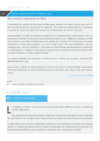 Une centrale importante en PACA
L’installation de production électrique de Martigues présente un intérêt crucial dans une ré-
gion où environ 40% de l’électricité est importée. Elle assure une alimentation en semi-base
et permet de couvrir en partie les pointes de consommation du matin et du soir.
Techniquement, ce type d’installation présente des caractéristiques intéressantes avec un
potentiel de montée en puissance particulièrement élevé (10 à 15 MW/min à chaud et 2 MW/
min à froid) et une durée de démarrage plus rapide (4h à chaud et 8h à froid) que l’ancienne
installation au fioul (8h à chaud et 12 à 15h à froid). Ainsi, elle peut rapidement, en plus
d’assurer des « services systèmes » consistant au rééquilibrage dynamique entre production
et consommation, s’adapter à une baisse soudaine de la production électrique pouvant être
d’origine éolienne ou solaire photovoltaïque.
Les quatre cheminées de l’ancienne centrale au fioul, visibles sur la photo, devraient être
démantelées d’ici 2025.
Nous tenons à remercier Sabrina Brunon du service des visites et Kamel KHATIR, responsable
Technique Patrimoine au Service Maintenance de la Centrale, pour cette visite fort intéres-
sante.
L
e vendredi 21 février, nous avons été accueillis par Didier LAINE pour visiter le Showroom
de RTE à Marseille.
RTE, gestionnaire du réseau de transport d’électricité, a pour mission principale d’assurer l’équilibre
des flux transitant sur ses lignes entre l’électricité qui est produite et l’électricité qui est consommée.
La spécificité de cette entreprise réside dans sa domination du marché de par sa position de monopole
naturel. La lourdeur des investissements à mettre en place pour ces infrastructures est telle qu’il est
économiquement inefficace pour de potentiels concurrents d’en construire de nouvelles
21 Février 2020
RTE : Visite du Showroom
 Emmanuel GASSE MUÑOZ
Sources:
[1]	EDF. L’hydraulique en chiffres. EDF. www.edf.fr
I N F ’ O S E | F é v r i e r 2 0 2 0
12 VISITES INDUSTRIELLES FÉVRIER 2020
 