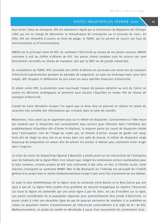 Pour éviter l’abus de monopole, RTE est néanmoins régulé par la Commission de Régulation de l’Énergie
(CRE) qui est en charge de déterminer la rémunération de l’entreprise sur le principe du Cost+. En
effet, RTE est rémunéré à travers un droit de péage, le TURPE, qui lui permet de couvrir ses frais de
fonctionnement et d’investissement.
ENEDIS est le principal client de RTE. En rachetant l’électricité au niveau de ses postes sources, ENEDIS
contribue à 70% du chiffre d’affaires de RTE. Ses autres clients notables sont les acteurs qui sont
directement raccordés au réseau de transport, tels que la SNCF ou de grands industriels.
En complément du TURPE, RTE consolide son chiffre d’affaires en percevant une rente lors du transport
d’électricité transfrontalier pendant les périodes de congestion. Le sujet est technique mais, pour faire
simple, RTE récupère le différentiel de prix entre les deux marchés financiers d’électricité.
En allant visiter RTE, la promotion 2020 nourrissait l’espoir de pouvoir pénetrer au sein de l’antre où
toutes les décisions stratégiques se prennent pour assurer l’équilibre en temps réel du réseau de
transport d’électricité.
Grande fut notre déception lorsque l’on apprit que ce doux rêve ne pourrait se réaliser en raison du
caractère très sensible des informations qui circulent dans la salle de contrôle.
Néanmoins, nous avons pu en apprendre plus sur le métier de dispatcher. Contrairement à l’idée reçue
qui voudrait que le dispatcher soit constamment sous tension pour résoudre dans l’immédiat des
problématiques d’équilibre afin d’éviter le blackout, la majeure partie du travail de dispatcher réside
dans l’anticipation. Loin de l’image du trader qui, en homme d’action, essaye de garder son sang-
froid afin de réagir au plus vite et au mieux dans une salle de bourse, le métier de dispatcher exige
beaucoup de préparation en amont afin de prévoir les actions à réaliser pour justement éviter d’agir
dans l’urgence.
La visite du centre de dispatching régional à Marseille a plutôt porté sur les interactions de l’entreprise
avec les habitants de la région PACA. Il en ressort que, malgré les nombreuses actions souhaitables pour
le bien commun, certains projets de RTE sont confrontés à des refus en bloc à l’échelle locale. Cette
réaction correspond au syndrome NIMBY (Not In My Backyard) où l’individu est persuadé de l’intérêt
général d’un projet mais le rejette fondamentalement lorsqu’il doit avoir lieu à proximité de son habitat.
Le sujet le plus emblématique de la région reste la connexion entre Boutre et Le Broc/Carros par une
ligne à 400 kV. La région PACA souffre d’un problème de sécurité énergétique en matière l’électricité
car toute la région est alimentée par une seule ligne à 400 kV. Donc, en cas d’incident sur la ligne,
une partie considérable de la population régionale peut potentiellement être privée d’électricité. Ce
projet visant à créer une deuxième ligne de 400 kV pourrait permettre de remédier à ce problème en
créant un deuxième chemin d’acheminement de l’électricité conformément à la règle de N-1 de RTE.
Malheureusement, ce projet est tombé en désuétude à cause d’un mouvement de contestation local.
I N F ’ O S E | F é v r i e r 2 0 2 0
13VISITES INDUSTRIELLES FÉVRIER 2020
 