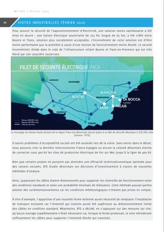 Pour assurer la sécurité de l’approvisionnement d’électricité, une solution moins satisfaisante a été
mise en œuvre : une liaison électrique souterraine de 225 kV, longue de 65 km, a été créée entre
Boutre et Trans, solution plus socialement acceptable. L’inconvénient de cette solution est d’être
moins performante que la première à cause d’une tension de fonctionnement moins élevée. Le second
inconvénient réside dans le coût de l’infrastructure reliant Boutre et Trans-en-Provence qui est très
élevé par son caractère souterrain.
D’autres problèmes d’acceptabilité sociale ont été soulevés lors de la visite. Sans entrer dans le détail,
nous pouvons citer la dernière interconnexion France-Espagne ou encore la volonté désormais éteinte
de connecter sous 400 kV les sites de production électrique de Fos sur Mer jusqu’à la ligne de 400 kV.
Bien que certains projets ne puissent pas atteindre une efficacité technicoéconomique optimale pour
des raisons sociales, RTE étudie désormais ses décisions d’investissement à travers de nouvelles
méthodes d’analyse.
Ainsi, auparavant les câbles étaient dimensionnés pour supporter les intensités de fonctionnement selon
des conditions standards et selon une probabilité minimale de réalisation. Cette méthode pouvait parfois
amener des surdimensionnements car les conditions météorologiques n’étaient pas prises en compte.
À titre d’exemple, l’apparition d’une nouvelle ferme éolienne aurait nécessité de remplacer l’installation
de transport existante car l’intensité qui transite aurait été supérieure au dimensionnement initial
des câbles en condition standard. Néanmoins, RTE a décidé, en s’appuyant sur des mesures sur site,
qu’aucun ouvrage supplémentaire n’était nécessaire car, lorsque la ferme produisait, le vent refroidissait
suffisamment les câbles pour supporter l’intensité élevée qui transitait.
Le bouclage du réseau haute tension de la région Paca est désormais assuré grâce à ce filet de sécurité électrique à 225 000 volts
(Source : RTE)
I N F ’ O S E | F é v r i e r 2 0 2 0
14 VISITES INDUSTRIELLES FÉVRIER 2020
 