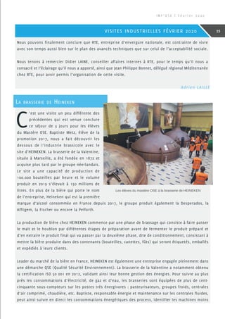 Nous pouvons finalement conclure que RTE, entreprise d’envergure nationale, est contrainte de vivre
avec son temps aussi bien sur le plan des avancés techniques que sur celui de l’acceptabilité sociale.
Nous tenons à remercier Didier LAINE, conseiller affaires internes à RTE, pour le temps qu’il nous a
consacré et l’éclairage qu’il nous a apporté, ainsi que Jean Philippe Bonnet, délégué régional Méditerranée
chez RTE, pour avoir permis l’organisation de cette visite.
C
’est une visite un peu différente des
précédentes qui est venue conclure
ce séjour de 3 jours pour les élèves
du Mastère OSE. Baptiste Metz, élève de la
promotion 2017, nous a fait découvrir les
dessous de l’industrie brassicole avec le
site d’HEINEKEN. La brasserie de la Valentine,
située à Marseille, a été fondée en 1872 et
acquise plus tard par le groupe néerlandais.
Le site a une capacité de production de
100.000 bouteilles par heure et le volume
produit en 2019 s’élevait à 150 millions de
litres. En plus de la bière qui porte le nom
de l’entreprise, Heineken qui est la première
marque d’alcool consommée en France depuis 2017, le groupe produit également la Desperados, la
Affligem, la Fischer ou encore la Pelforth.
La production de bière chez HEINEKEN commence par une phase de brassage qui consiste à faire passer
le malt et le houblon par différentes étapes de préparation avant de fermenter le produit préparé et
d’en extraire le produit final qui va passer par la deuxième phase, dite de conditionnement, consistant à
mettre la bière produite dans des contenants (bouteilles, canettes, fûts) qui seront étiquetés, emballés
et expédiés à leurs clients.
Leader du marché de la bière en France, HEINEKEN est également une entreprise engagée pleinement dans
une démarche QSE (Qualité Sécurité Environnement). La brasserie de la Valentine a notamment obtenu
la certification ISO 50 001 en 2012, validant ainsi leur bonne gestion des énergies. Pour suivre au plus
près les consommations d’électricité, de gaz et d’eau, les brasseries sont équipées de plus de cent-
cinquante sous-compteurs sur les postes très énergivores : pasteurisateurs, groupes froids, centrales
d’air comprimé, chaudière, etc. Baptiste, responsable énergie et maintenance sur les centrales fluides,
peut ainsi suivre en direct les consommations énergétiques des process, identifier les machines moins
La brasserie de Heineken
Les élèves du mastère OSE à la brasserie de HEINEKEN
 Adrien LAILLE
I N F ’ O S E | F é v r i e r 2 0 2 0
15VISITES INDUSTRIELLES FÉVRIER 2020
 