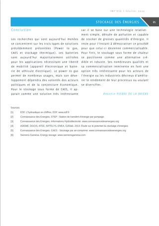 Conclusion
Les recherches qui sont aujourd’hui menées
se concentrent sur les trois types de solutions
précédemment présentées (Power to gas,
CAES et stockage thermique). Les batteries
sont aujourd’hui majoritairement utilisées
pour les applications nécessitant une liberté
de mobilité (appareil électronique et batte-
rie de véhicule électrique). Le power to gas
permet de nombreux usages, mais son déve-
loppement dépendra des volontés des acteurs
politiques et de la conjoncture économique.
Pour le stockage sous forme de CAES, il ap-
parait comme une solution très intéressante
car il se base sur une technologie relative-
ment simple, dénuée de pollution et capable
de stocker de grosses quantités d’énergie. Il
reste pour l’instant à démocratiser ce procédé
pour que celui-ci devienne commercialisable.
Pour finir, le stockage sous forme de chaleur
se positionne comme une alternative cré-
dible et robuste. Ses nombreuses qualités et
sa commercialisation imminente en font une
option très intéressante pour les acteurs de
l’énergie ou les industriels désireux d’amélio-
rer le rendement de leur processus ou voulant
se diversifier.
 Antonin PIERRE DE LA BRIERE
Sources:
[1]	EDF. L’hydraulique en chiffres. EDF. www.edf.fr
[2]	 Connaissance des Energies. STEP - Station de transfert d’énergie par pompage.
[3]	 Connaissance des Energies. Informations Hydroélectricité. www.connaissancedesenergies.org
[4]	 ADEME, DGCIS, ATEE, ARTELYS, ENEA, G2Elab. 2013. Étude sur le potentiel du stockage d’énergies
[5]	 Connaissance des Energies. CAES - Stockage par air-comprimé. www.connaissancedesenergies.org
[6]	 Siemens Gamesa. Energy storage. www.siemensgamesa.com
I N F ’ O S E | F é v r i e r 2 0 2 0
21STOCKAGE DES ÉNERGIES
 