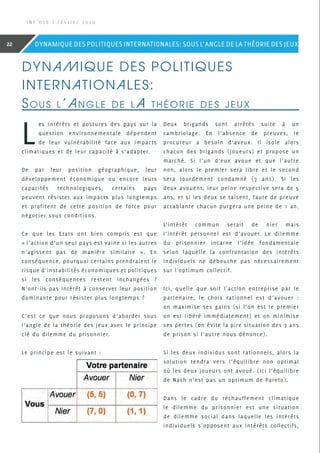 Dynamique des politiques
internationales:
Sous l’angle de la théorie des jeux
L
es intérêts et postures des pays sur la
question environnementale dépendent
de leur vulnérabilité face aux impacts
climatiques et de leur capacité à s’adapter.
De par leur position géographique, leur
développement économique ou encore leurs
capacités technologiques, certains pays
peuvent résister aux impacts plus longtemps
et profitent de cette position de force pour
négocier sous conditions.
Ce que les Etats ont bien compris est que
« l’action d’un seul pays est vaine si les autres
n’agissent pas de manière similaire ». En
conséquence, pourquoi certains prendraient le
risque d’instabilités économiques et politiques
si les conséquences restent inchangées  ?
N’ont-ils pas intérêt à conserver leur position
dominante pour résister plus longtemps ?
C’est ce que nous proposons d’aborder sous
l’angle de la théorie des jeux avec le principe
clé du dilemme du prisonnier.
Le principe est le suivant :
Deux brigands sont arrêtés suite à un
cambriolage. En l’absence de preuves, le
procureur a besoin d’aveux. Il isole alors
chacun des brigands (joueurs) et propose un
marché. Si l’un d’eux avoue et que l’autre
non, alors le premier sera libre et le second
sera lourdement condamné (7 ans). Si les
deux avouent, leur peine respective sera de 5
ans, et si les deux se taisent, faute de preuve
accablante chacun purgera une peine de 1 an.
L’intérêt commun serait de nier mais
l’intérêt personnel est d’avouer. Le dilemme
du prisonnier incarne l’idée fondamentale
selon laquelle la confrontation des intérêts
individuels ne débouche pas nécessairement
sur l'optimum collectif.
Ici, quelle que soit l'action entreprise par le
partenaire, le choix rationnel est d’avouer :
on maximise ses gains (si l’on est le premier
on est libéré immédiatement) et on minimise
ses pertes (on évite la pire situation des 7 ans
de prison si l’autre nous dénonce).
Si les deux individus sont rationnels, alors la
solution tendra vers l’équilibre non optimal
où les deux joueurs ont avoué. (Ici l’équilibre
de Nash n’est pas un optimum de Pareto).
Dans le cadre du réchauffement climatique
le dilemme du prisonnier est une situation
de dilemme social dans laquelle les intérêts
individuels s'opposent aux intérêts collectifs,
I N F ’ O S E | F é v r i e r 2 0 2 0
22 DYNAMIQUE DES POLITIQUES INTERNATIONALES: SOUS L’ANGLE DE LA THÉORIE DES JEUX
 