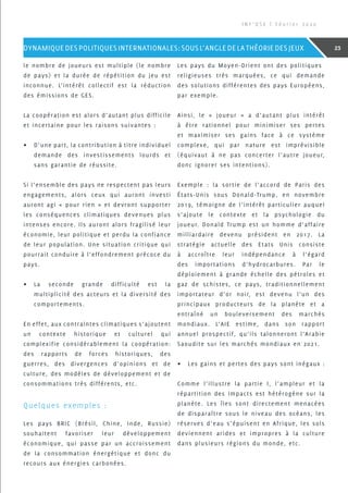 le nombre de joueurs est multiple (le nombre
de pays) et la durée de répétition du jeu est
inconnue. L’intérêt collectif est la réduction
des émissions de GES.
La coopération est alors d’autant plus difficile
et incertaine pour les raisons suivantes :
•	 D’une part, la contribution à titre individuel
demande des investissements lourds et
sans garantie de réussite.
Si l’ensemble des pays ne respectent pas leurs
engagements, alors ceux qui auront investi
auront agi « pour rien » et devront supporter
les conséquences climatiques devenues plus
intenses encore. Ils auront alors fragilisé leur
économie, leur politique et perdu la confiance
de leur population. Une situation critique qui
pourrait conduire à l’effondrement précoce du
pays.
•	 La seconde grande difficulté est la
multiplicité des acteurs et la diversité des
comportements.
En effet, aux contraintes climatiques s’ajoutent
un contexte historique et culturel qui
complexifie considérablement la coopération:
des rapports de forces historiques, des
guerres, des divergences d’opinions et de
culture, des modèles de développement et de
consommations très différents, etc.
Quelques exemples :
Les pays BRIC (Brésil, Chine, Inde, Russie)
souhaitent favoriser leur développement
économique, qui passe par un accroissement
de la consommation énergétique et donc du
recours aux énergies carbonées.
Les pays du Moyen-Orient ont des politiques
religieuses très marquées, ce qui demande
des solutions différentes des pays Européens,
par exemple.
Ainsi, le « joueur » a d’autant plus intérêt
à être rationnel pour minimiser ses pertes
et maximiser ses gains face à ce système
complexe, qui par nature est imprévisible
(équivaut à ne pas concerter l’autre joueur,
donc ignorer ses intentions).
Exemple : la sortie de l’accord de Paris des
états-Unis sous Donald-Trump, en novembre
2019, témoigne de l’intérêt particulier auquel
s’ajoute le contexte et la psychologie du
joueur. Donald Trump est un homme d’affaire
milliardaire devenu président en 2017. La
stratégie actuelle des Etats Unis consiste
à accroître leur indépendance à l’égard
des importations d’hydrocarbures. Par le
déploiement à grande échelle des pétroles et
gaz de schistes, ce pays, traditionnellement
importateur d’or noir, est devenu l’un des
principaux producteurs de la planète et a
entraîné un bouleversement des marchés
mondiaux. L’AIE estime, dans son rapport
annuel prospectif, qu’ils talonneront l’Arabie
Saoudite sur les marchés mondiaux en 2021.
•	 Les gains et pertes des pays sont inégaux :
Comme l’illustre la partie I, l’ampleur et la
répartition des impacts est hétérogène sur la
planète. Les îles sont directement menacées
de disparaître sous le niveau des océans, les
réserves d’eau s’épuisent en Afrique, les sols
deviennent arides et impropres à la culture
dans plusieurs régions du monde, etc.
I N F ’ O S E | F é v r i e r 2 0 2 0
23DYNAMIQUEDESPOLITIQUESINTERNATIONALES:SOUSL’ANGLEDELATHÉORIEDESJEUX
 
