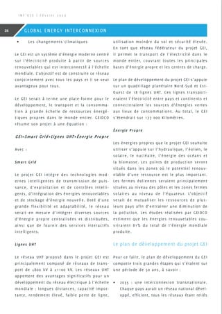 •	 Les changements climatiques
Le GEI est un système d’énergie moderne centré
sur l’électricité produite à partir de sources
renouvelables qui est interconnecté à l’échelle
mondiale. L’objectif est de construire ce réseau
conjointement avec tous les pays et il se veut
avantageux pour tous.
Le GEI serait à terme une plate-forme pour le
développement, le transport et la consomma-
tion à grande échelle de ressources énergé-
tiques propres dans le monde entier. GEIDCO
résume son projet à une équation :
GEI=Smart Grid+Lignes UHT+énergie Propre
Avec :
Smart Grid
Le projet GEI intègre des technologies mod-
ernes intelligentes de transmission de puis-
sance, d’exploitation et de contrôles intelli-
gents, d’intégration des énergies renouvelables
et de stockage d’énergie nouvelle. Doté d’une
grande flexibilité et adaptabilité, le réseau
serait en mesure d’intégrer diverses sources
d’énergie propre centralisées et distribuées,
ainsi que de fournir des services interactifs
intelligents.
Lignes UHT
Le réseau UHT proposé dans le projet GEI est
principalement composé de réseaux de trans-
port de ±800 kV à ±1100 kV. Les réseaux UHT
apportent des avantages significatifs pour un
développement du réseau électrique à l’échelle
mondiale : longues distances, capacité impor-
tante, rendement élevé, faible perte de ligne,
utilisation moindre du sol et sécurité élevée.
En tant que réseau fédérateur du projet GEI,
il permet le transport de l’électricité dans le
monde entier, couvrant toutes les principales
bases d’énergie propre et les centres de charge.
Le plan de développement du projet GEI s’appuie
sur un quadrillage planétaire Nord-Sud et Est-
Ouest de 18 lignes UHT. Ces lignes transport-
eraient l’électricité entre pays et continents et
connecteraient les sources d’énergies vertes
aux lieux de consommations. Au total, le GEI
s’étendrait sur 177 000 Kilomètres.
énergie Propre
Les énergies propres que le projet GEI souhaite
utiliser s’appuie sur l’hydraulique, l’éolien, le
solaire, le nucléaire, l’énergie des océans et
la biomasse. Les points de production seront
situés dans les zones où le potentiel renouv-
elable d’une ressource est le plus important.
Les fermes éoliennes seraient principalement
situées au niveau des pôles et les zones fermes
solaires au niveau de l’équateur. L’objectif
serait de mutualiser les ressources de plus-
ieurs pays afin d’entrainer une diminution de
la pollution. Les études réalisées par GEIDCO
estiment que les énergies renouvelables cou-
vriraient 81% du total de l’énergie mondiale
produite.
Le plan de développement du projet GEI
Pour ce faire, le plan de développement du GEI
comporte trois grandes étapes qui s’étalent sur
une période de 50 ans, à savoir :
•	 2035 : une interconnexion transnationale.
Chaque pays aurait un réseau national dével-
oppé, efficient, tous les réseaux étant reliés
I N F ’ O S E | F é v r i e r 2 0 2 0
26 GLOBAL ENERGY INTERCONNEXION
 