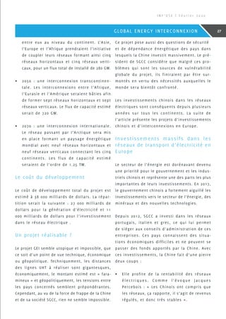 entre eux au niveau du continent. L’Asie,
l’Europe et l’Afrique prendraient l’initiative
de coupler leurs réseaux formant ainsi cinq
réseaux horizontaux et cinq réseaux verti-
caux, pour un flux total de installé de 280 GW.
•	 2050 : une interconnexion transcontinen-
tale. Les interconnexions entre l’Afrique,
l’Eurasie et l’Amérique seraient bâties afin
de former sept réseaux horizontaux et sept
réseaux verticaux. Le flux de capacité estimé
serait de 720 GW.
•	 2070 : une interconnexion internationale.
Le réseau passant par l’Arctique sera mis
en place formant un paysage énergétique
mondial avec neuf réseaux horizontaux et
neuf réseaux verticaux connectant les cinq
continents. Les flux de capacité estimé
seraient de l’ordre de 1.25 TW.
Le coût du développement
Le coût de développement total du projet est
estimé à 38 000 milliards de dollars. La répar-
tition serait la suivante : 27 000 milliards de
dollars pour la génération d’électricité et 11
000 milliards de dollars pour l’investissement
dans le réseau électrique .
Un projet réalisable ?
Le projet GEI semble utopique et impossible, que
ce soit d’un point de vue technique, économique
ou géopolitique. Techniquement, les distances
des lignes UHT à réaliser sont gigantesques,
économiquement, le montant estimé est « fara-
mineux » et géopolitiquement, les tensions entre
les pays concernés semblent prépondérantes.
Cependant, au vu de la force de frappe de la Chine
et de sa société SGCC, rien ne semble impossible.
Ce projet pose aussi des questions de sécurité
et de dépendance énergétique des pays dans
lesquels la Chine investit massivement. Le pré-
sident de SGCC considère que malgré ces pro-
blèmes qui sont les sources de vulnérabilité
globale du projet, ils finiraient par être sur-
montés en vertu des nécessités auxquelles le
monde sera bientôt confronté.
Les investissements chinois dans les réseaux
électriques sont conséquents depuis plusieurs
années sur tous les continents. La suite de
l’article présente les projets d’investissements
chinois et d’interconnexions en Europe.
Investissements massifs dans les
réseaux de transport d’électricité en
Europe
Le secteur de l’énergie est dorénavant devenu
une priorité pour le gouvernement et les indus-
triels chinois et représente une des parts les plus
importantes de leurs investissements. En 2017,
le gouvernement chinois a fortement aiguillé les
investissements vers le secteur de l’énergie, des
minéraux et des nouvelles technologies.
Depuis 2012, SGCC a investi dans les réseaux
portugais, italien et grec, ce qui lui permet
de siéger aux conseils d’administration de ces
entreprises. Ces pays connaissent des situa-
tions économiques difficiles et ne peuvent se
passer des fonds apportés par la Chine. Avec
ces investissements, la Chine fait d’une pierre
deux coups :
•	 Elle profite de la rentabilité des réseaux
é l e c t r i q u e s . C o m m e l ’ é v o q u e J a c q u e s
Percebois : « Les Chinois ont compris que
les réseaux, ça rapporte, il s’agit de revenus
régulés, et donc très stables ».
I N F ’ O S E | F é v r i e r 2 0 2 0
27GLOBAL ENERGY INTERCONNEXION
 