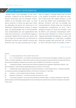 Chaque route a ses avantages et ses incon-
vénients. L’objectif est de maximiser la pro-
duction électrique avec les énergies renouv-
elables et les échanges entre pays. La route
devra traverser le moins de pays pour éviter
les demandes de permis de construire et les
différentes réglementations propres à chaque
pays. Les désavantages liés à l’environnement
sont compensables par une augmentation des
coûts de construction. L’inconvénient majeur à
surmonter semble être les zones de conflit. Afin
que la ligne de transmission soit efficiente et
sécurisée, la Chine a tout intérêt à conclure des
alliances avec les pays traversés par la ligne.
Avec ce rapport, l’Europe réalise que la Chine
a les moyens d’installer une ligne de trans-
port d’électricité très longue distance. Si elle
ne veut pas tomber sous la dépendance éner-
gétique chinoise, elle doit se protéger des
investissements chinois dans les entreprises
énergétiques européennes. En 2015, l’UE a
proposé le projet d’« Union de l’énergie » afin
de définir une politique énergétique cohér-
ente des états membres en visant à sécuriser
l’approvisionnement énergétique. A terme, elle
souhaite développer un « super-grid » européen
associant 34 pays, donc plus que l’UE . La Chine
en fera-t-elle partie dans les années à venir ?
 Côme Gendron
Sources:
[1]	C.-J. Yang, Energy Policy in China. Taylor  Francis, 2017.
[2]	 S. G. C. of China (SGCC), « La Conférence internationale 2016 sur l’interconnexion énergétique mondiale ouvre ses portes
à Pékin ». [En ligne]. Disponible sur: https://www.prnewswire.com/fr/communiques-de-presse/la-conference-internationale-2016-sur-
linterconnexion-energetique-mondiale-ouvre-ses-portes-a-pekin-573990871.html. [Consulté le: 27-déc-2019].
[3]	 « Development Strategy - Global Energy Interconnection Development and Cooperation Organization | GEIDCO ». [En
ligne]. Disponible sur: https://en.geidco.org/aboutgei/strategy/. [Consulté le: 27-déc-2019].
[4]	 « Breakthroughs made in global energy interconnection development - Xinhua | English.news.cn ». [En ligne]. Disponible
sur: http://www.xinhuanet.com/english/2018-03/28/c_137072515.htm. [Consulté le: 27-déc-2019].
[5]	 Le Monde, « La Chine achète l’Europe de l’énergie », 30-août-2018.
[6]	 Ardelean M. et Minnebo P., « A China-EU electricity transmission link », 2017.
[7]	 « Commission européenne : les interconnexions électriques | Planète Énergies ». [En ligne]. Disponible sur: https://www.
planete-energies.com/fr/medias/decryptages/interconnexions-electriques-les-objectifs-de-la-commission-europeenne. [Consulté le:
27-déc-2019].
I N F ’ O S E | F é v r i e r 2 0 2 0
30 GLOBAL ENERGY INTERCONNEXION
 