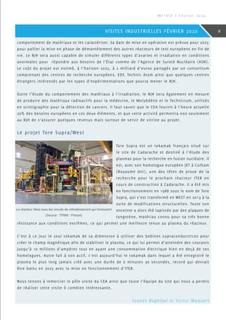 comportement de matériaux et les caractériser. Sa date de mise en opération est prévue pour 2025
pour pallier la mise en phase de démantèlement des autres réacteurs de test européens en fin de
vie. Le RJH sera aussi capable de simuler différents types d’avaries et irradiation en conditions
anormales pour répondre aux besoins de l’état comme de l’Agence de Sureté Nucléaire (ASN).
Le coût du projet est estimé, à l’horizon 2025, à 2 milliard d’euros partagés par un consortium
comprenant des centres de recherche européens, EDF, Technic Atom ainsi que quelques centres
étrangers intéressés par les types d’expérimentations que pourra mener le RJH.
Outre l’étude du comportement des matériaux à l’irradiation, le RJH sera également en mesure
de produire des matériaux radioactifs pour la médecine, le Molybdène et le Technicium, utilisés
en scintigraphie pour la détection de cancers. Il faut savoir que le CEA fournit à l’heure actuelle
20% des besoins européens en ces deux éléments, et que cette activité permettra non seulement
au RJH de s’assurer quelques revenus mais surtout de servir de vitrine au projet.
Le projet Tore Supra/West
Tore Supra est un tokamak français situé sur
le site de Cadarache et destiné à l’étude des
plasmas pour la recherche en fusion nucléaire. Il
est, avec son homologue européen JET à Culham
(Royaume Uni), une des têtes de proue de la
recherche pour le prochain réacteur ITER en
cours de construction à Cadarache. Il a été mis
en fonctionnement en 1988 sous le nom de Tore
Supra, qui s’est transformé en WEST en 2013 à la
suite de modifications structurelles. Toute son
enceinte a alors été tapissée par des plaques de
tungstène, matériau connu pour sa très bonne
résistance aux conditions extrêmes, ce qui permet une meilleure tenue au plasma du réacteur.
C’est à ce jour le seul tokamak de sa dimension à utiliser des bobines supraconductrices pour
créer le champ magnétique afin de stabiliser le plasma, ce qui lui permet d’atteindre des courants
jusqu’à 10 millions d’ampères tout en ayant une consommation électrique bien en deçà de ses
homologues. Autre fait à son actif, c’est aujourd’hui le tokamak dans lequel a été enregistré le
plasma le plus long jamais créé avec une durée de 6 minutes 30 secondes, record qui devrait
être battu en 2025 avec la mise en fonctionnement d’ITER.
Nous tenons à remercier le pôle visite du CEA ainsi que toute l’équipe du site qui nous a permis
de réaliser cette visite ô combien intéressante.
Le réacteur West avec les circuits de refroidissement qui l’entourent
(Source : TPBM - Presse)
Younes Baghdad et Victor Maquart
I N F ’ O S E | F é v r i e r 2 0 2 0
5VISITES INDUSTRIELLES FÉVRIER 2020
 