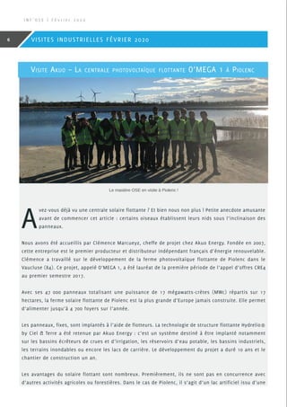 Visite Akuo – La centrale photovoltaïque flottante O’MEGA 1 à Piolenc
A
vez-vous déjà vu une centrale solaire flottante ? Et bien nous non plus ! Petite anecdote amusante
avant de commencer cet article : certains oiseaux établissent leurs nids sous l’inclinaison des
panneaux.
Nous avons été accueillis par Clémence Marcueyz, cheffe de projet chez Akuo Energy. Fondée en 2007,
cette entreprise est le premier producteur et distributeur indépendant français d’énergie renouvelable.
Clémence a travaillé sur le développement de la ferme photovoltaïque flottante de Piolenc dans le
Vaucluse (84). Ce projet, appelé O’MEGA 1, a été lauréat de la première période de l’appel d’offres CRE4
au premier semestre 2017.
Avec ses 47 000 panneaux totalisant une puissance de 17 mégawatts-crètes (MWc) répartis sur 17
hectares, la ferme solaire flottante de Piolenc est la plus grande d’Europe jamais construite. Elle permet
d’alimenter jusqu’à 4 700 foyers sur l’année.
Les panneaux, fixes, sont implantés à l’aide de flotteurs. La technologie de structure flottante Hydrelio®
by Ciel  Terre a été retenue par Akuo Energy : c’est un système destiné à être implanté notamment
sur les bassins écrêteurs de crues et d’irrigation, les réservoirs d’eau potable, les bassins industriels,
les terrains inondables ou encore les lacs de carrière. Le développement du projet a duré 10 ans et le
chantier de construction un an.
Les avantages du solaire flottant sont nombreux. Premièrement, ils ne sont pas en concurrence avec
d’autres activités agricoles ou forestières. Dans le cas de Piolenc, il s’agit d’un lac artificiel issu d’une
Le mastère OSE en visite à Piolenc !
I N F ’ O S E | F é v r i e r 2 0 2 0
6 VISITES INDUSTRIELLES FÉVRIER 2020
 