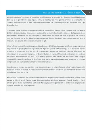 ancienne carrière d’extraction de granulats. Deuxièmement, la structure des flotteurs limite l’évaporation
de l’eau et la prolifération des algues. Enfin, la fraîcheur de l’eau permet d’éviter la surchauffe des
capteurs photovoltaïques et d’en améliorer le rendement. Le gain énergétique est de l’ordre de 2 à 3%
de production.
Le montant global de l’investissement s’est élevé à 17 millions d’euros. Akuo Energy a misé sur la carte
de l’investissement et du financement participatifs. La mairie locale et les citoyens du Vaucluse et des
départements alentours ont pu participer au financement du projet. De plus, le projet a été ouvert à
tous les citoyens sur le site AkuoCoop permettant de donner du sens à leur épargne avec un prêt in
fine sur 4 ans et une rémunération annuelle de 4%.
Afin d’affirmer leur cohérence écologique, Akuo Energy a décidé de développer une ferme en permaculture
en parallèle du projet photovoltaïque flottant. Agriterra (filiale d’Akuo Energy) et la mairie de Piolenc
prévoient la répartition de 5 hectares à 5 agriculteurs piolençois. L’objectif étant de développer un
circuit court de production biologique et de distribution de fruits et légumes à destination des cantines
des écoles environnantes. De plus, Akuo Energy propose des ateliers de découverte des énergies
renouvelables pour les enfants de la région ainsi qu’un parcours pédagogique autour de la centrale
comprenant des explications sur la transition énergétique.
Akuo Energy ne compte pas s’arrêter en si bon chemin avec le solaire flottant. Afin d’étudier le potentiel
du solaire flottant en France, le producteur indépendant a réalisé une étude qui montre que les capacités
estimées seraient de 20 GW.
Nous tenons à remercier très chaleureusement toutes les personnes sans lesquelles cette visite n’aurait
pas pu se faire, à savoir Patrice Lucas, Directeur Général, ainsi que Messieurs Pinard, Arcelin et Fiotti.
Un très grand merci également à Clémence Marcueyz pour l’organisation de cette visite et pour avoir
répondu à toutes nos interrogations.
 Côme Gendron
I N F ’ O S E | F é v r i e r 2 0 2 0
7VISITES INDUSTRIELLES FÉVRIER 2020
 