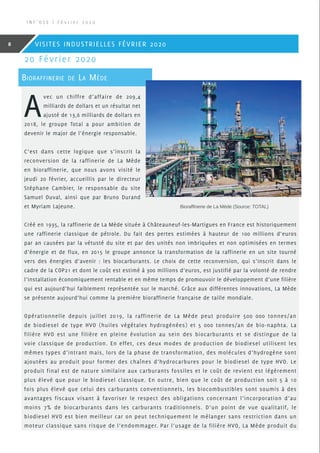 A
vec un chiffre d’affaire de 209,4
milliards de dollars et un résultat net
ajusté de 13,6 milliards de dollars en
2018, le groupe Total a pour ambition de
devenir le major de l’énergie responsable.
C’est dans cette logique que s’inscrit la
reconversion de la raffinerie de La Mède
en bioraffinerie, que nous avons visité le
jeudi 20 février, accueillis par le directeur
Stéphane Cambier, le responsable du site
Samuel Duval, ainsi que par Bruno Durand
et Myriam Lajeune.
Créé en 1935, la raffinerie de La Mède située à Châteauneuf-les-Martigues en France est historiquement
une raffinerie classique de pétrole. Du fait des pertes estimées à hauteur de 100 millions d’euros
par an causées par la vétusté du site et par des unités non imbriquées et non optimisées en termes
d’énergie et de flux, en 2015 le groupe annonce la transformation de la raffinerie en un site tourné
vers des énergies d’avenir : les biocarburants. Le choix de cette reconversion, qui s’inscrit dans le
cadre de la COP21 et dont le coût est estimé à 300 millions d’euros, est justifié par la volonté de rendre
l’installation économiquement rentable et en même temps de promouvoir le développement d’une filière
qui est aujourd’hui faiblement représentée sur le marché. Grâce aux différentes innovations, La Mède
se présente aujourd’hui comme la première bioraffinerie française de taille mondiale.
Opérationnelle depuis juillet 2019, la raffinerie de La Mède peut produire 500 000 tonnes/an
de biodiesel de type HVO (huiles végétales hydrogénées) et 5 000 tonnes/an de bio-naphta. La
filière HVO est une filière en pleine évolution au sein des biocarburants et se distingue de la
voie classique de production. En effet, ces deux modes de production de biodiesel utilisent les
mêmes types d’intrant mais, lors de la phase de transformation, des molécules d’hydrogène sont
ajoutées au produit pour former des chaînes d’hydrocarbures pour le biodiesel de type HVO. Le
produit final est de nature similaire aux carburants fossiles et le coût de revient est légèrement
plus élevé que pour le biodiesel classique. En outre, bien que le coût de production soit 5 à 10
fois plus élevé que celui des carburants conventionnels, les biocombustibles sont soumis à des
avantages fiscaux visant à favoriser le respect des obligations concernant l’incorporation d’au
moins 7% de biocarburants dans les carburants traditionnels. D’un point de vue qualitatif, le
biodiesel HVO est bien meilleur car on peut techniquement le mélanger sans restriction dans un
moteur classique sans risque de l’endommager. Par l’usage de la filière HVO, La Mède produit du
20 Février 2020
Bioraffinerie de La Mède
Bioraffinerie de La Mède (Source: TOTAL)
I N F ’ O S E | F é v r i e r 2 0 2 0
8 VISITES INDUSTRIELLES FÉVRIER 2020
 