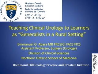 Teaching Clinical Urology to Learners as “Generalists in a Rural Setting” 
Emmanuel O. Abara MB FRCS(C) FACS FICS Assistant Professor, Surgery (Urology) 
Division of Clinical Sciences 
Northern Ontario School of Medicine 
Richmond Hill Urology Practice and Prostate Institute  