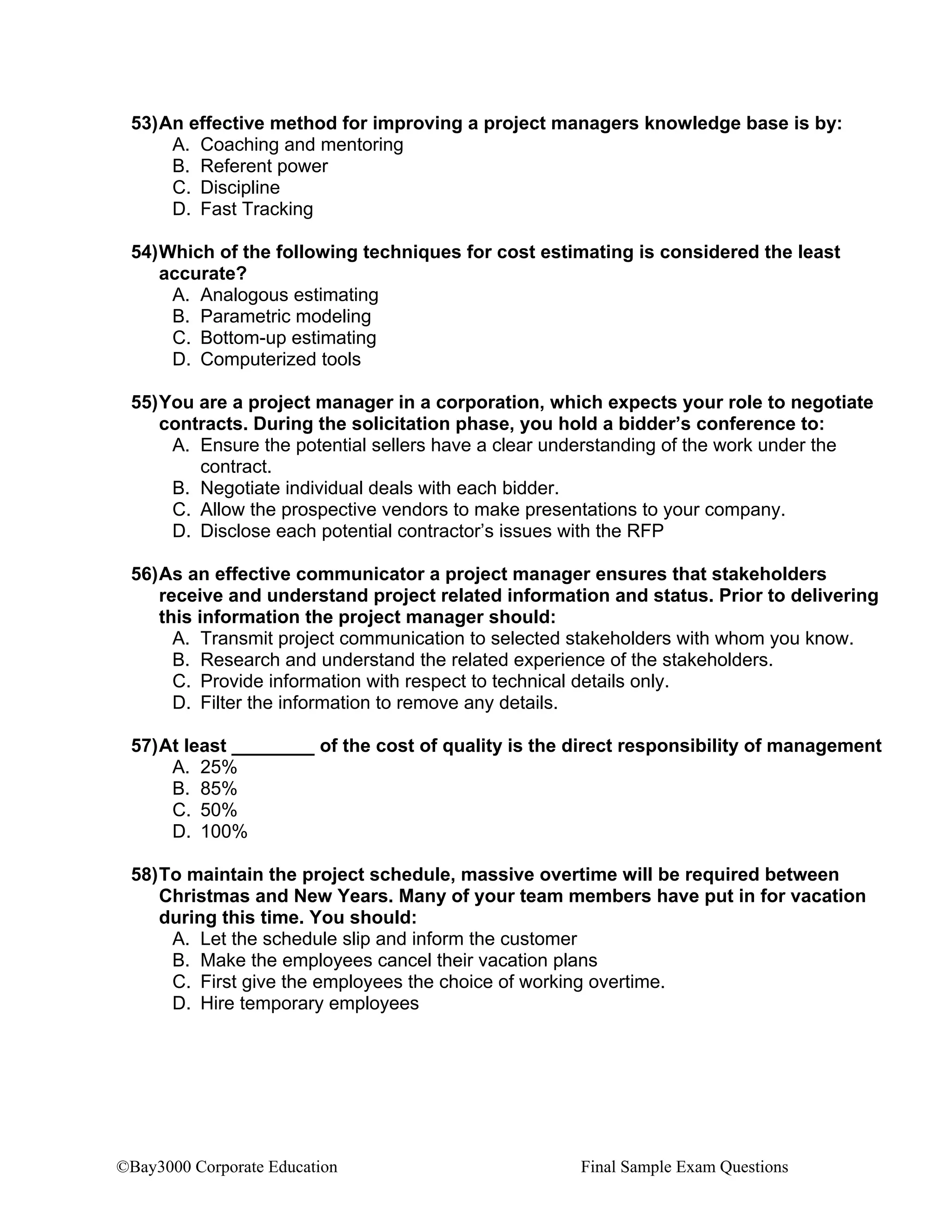 ©Bay3000 Corporate Education Final Sample Exam Questions
53)An effective method for improving a project managers knowledge base is by:
A. Coaching and mentoring
B. Referent power
C. Discipline
D. Fast Tracking
54)Which of the following techniques for cost estimating is considered the least
accurate?
A. Analogous estimating
B. Parametric modeling
C. Bottom-up estimating
D. Computerized tools
55)You are a project manager in a corporation, which expects your role to negotiate
contracts. During the solicitation phase, you hold a bidder’s conference to:
A. Ensure the potential sellers have a clear understanding of the work under the
contract.
B. Negotiate individual deals with each bidder.
C. Allow the prospective vendors to make presentations to your company.
D. Disclose each potential contractor’s issues with the RFP
56)As an effective communicator a project manager ensures that stakeholders
receive and understand project related information and status. Prior to delivering
this information the project manager should:
A. Transmit project communication to selected stakeholders with whom you know.
B. Research and understand the related experience of the stakeholders.
C. Provide information with respect to technical details only.
D. Filter the information to remove any details.
57)At least ________ of the cost of quality is the direct responsibility of management
A. 25%
B. 85%
C. 50%
D. 100%
58)To maintain the project schedule, massive overtime will be required between
Christmas and New Years. Many of your team members have put in for vacation
during this time. You should:
A. Let the schedule slip and inform the customer
B. Make the employees cancel their vacation plans
C. First give the employees the choice of working overtime.
D. Hire temporary employees
 