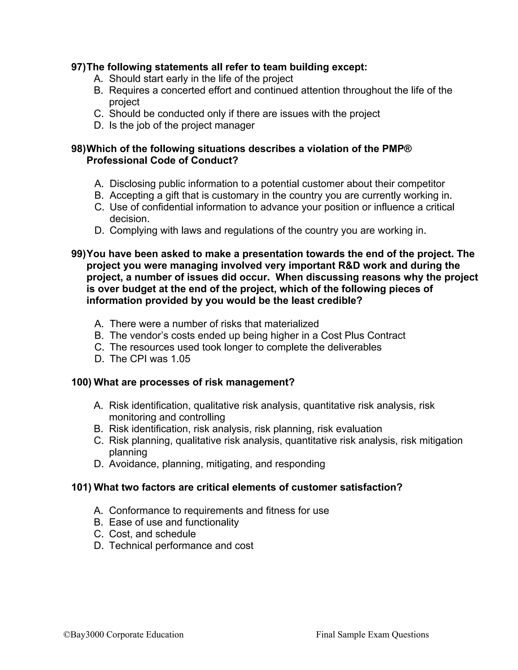 ©Bay3000 Corporate Education Final Sample Exam Questions
97)The following statements all refer to team building except:
A. Should start early in the life of the project
B. Requires a concerted effort and continued attention throughout the life of the
project
C. Should be conducted only if there are issues with the project
D. Is the job of the project manager
98)Which of the following situations describes a violation of the PMP®
Professional Code of Conduct?
A. Disclosing public information to a potential customer about their competitor
B. Accepting a gift that is customary in the country you are currently working in.
C. Use of confidential information to advance your position or influence a critical
decision.
D. Complying with laws and regulations of the country you are working in.
99)You have been asked to make a presentation towards the end of the project. The
project you were managing involved very important R&D work and during the
project, a number of issues did occur. When discussing reasons why the project
is over budget at the end of the project, which of the following pieces of
information provided by you would be the least credible?
A. There were a number of risks that materialized
B. The vendor’s costs ended up being higher in a Cost Plus Contract
C. The resources used took longer to complete the deliverables
D. The CPI was 1.05
100) What are processes of risk management?
A. Risk identification, qualitative risk analysis, quantitative risk analysis, risk
monitoring and controlling
B. Risk identification, risk analysis, risk planning, risk evaluation
C. Risk planning, qualitative risk analysis, quantitative risk analysis, risk mitigation
planning
D. Avoidance, planning, mitigating, and responding
101) What two factors are critical elements of customer satisfaction?
A. Conformance to requirements and fitness for use
B. Ease of use and functionality
C. Cost, and schedule
D. Technical performance and cost
 