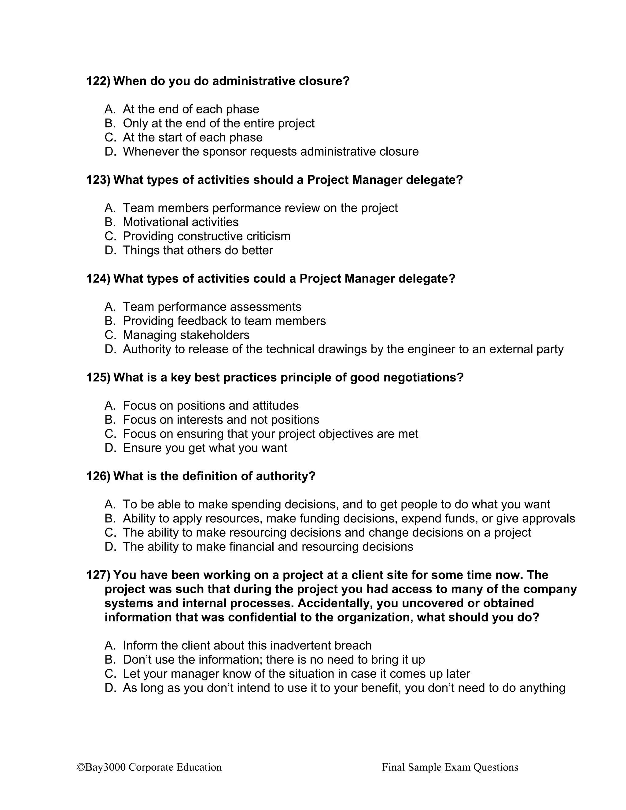 ©Bay3000 Corporate Education Final Sample Exam Questions
122) When do you do administrative closure?
A. At the end of each phase
B. Only at the end of the entire project
C. At the start of each phase
D. Whenever the sponsor requests administrative closure
123) What types of activities should a Project Manager delegate?
A. Team members performance review on the project
B. Motivational activities
C. Providing constructive criticism
D. Things that others do better
124) What types of activities could a Project Manager delegate?
A. Team performance assessments
B. Providing feedback to team members
C. Managing stakeholders
D. Authority to release of the technical drawings by the engineer to an external party
125) What is a key best practices principle of good negotiations?
A. Focus on positions and attitudes
B. Focus on interests and not positions
C. Focus on ensuring that your project objectives are met
D. Ensure you get what you want
126) What is the definition of authority?
A. To be able to make spending decisions, and to get people to do what you want
B. Ability to apply resources, make funding decisions, expend funds, or give approvals
C. The ability to make resourcing decisions and change decisions on a project
D. The ability to make financial and resourcing decisions
127) You have been working on a project at a client site for some time now. The
project was such that during the project you had access to many of the company
systems and internal processes. Accidentally, you uncovered or obtained
information that was confidential to the organization, what should you do?
A. Inform the client about this inadvertent breach
B. Don’t use the information; there is no need to bring it up
C. Let your manager know of the situation in case it comes up later
D. As long as you don’t intend to use it to your benefit, you don’t need to do anything
 