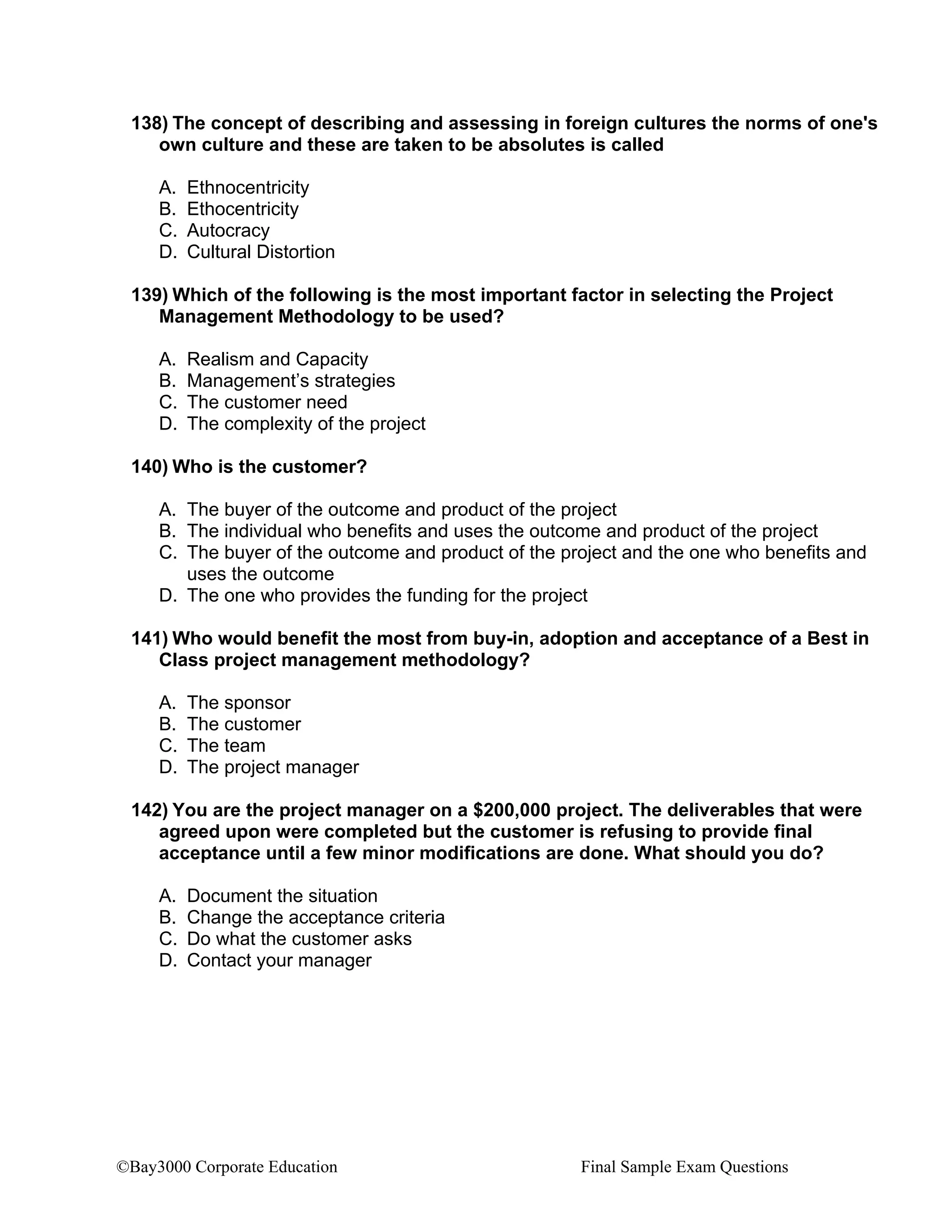 ©Bay3000 Corporate Education Final Sample Exam Questions
138) The concept of describing and assessing in foreign cultures the norms of one's
own culture and these are taken to be absolutes is called
A. Ethnocentricity
B. Ethocentricity
C. Autocracy
D. Cultural Distortion
139) Which of the following is the most important factor in selecting the Project
Management Methodology to be used?
A. Realism and Capacity
B. Management’s strategies
C. The customer need
D. The complexity of the project
140) Who is the customer?
A. The buyer of the outcome and product of the project
B. The individual who benefits and uses the outcome and product of the project
C. The buyer of the outcome and product of the project and the one who benefits and
uses the outcome
D. The one who provides the funding for the project
141) Who would benefit the most from buy-in, adoption and acceptance of a Best in
Class project management methodology?
A. The sponsor
B. The customer
C. The team
D. The project manager
142) You are the project manager on a $200,000 project. The deliverables that were
agreed upon were completed but the customer is refusing to provide final
acceptance until a few minor modifications are done. What should you do?
A. Document the situation
B. Change the acceptance criteria
C. Do what the customer asks
D. Contact your manager
 