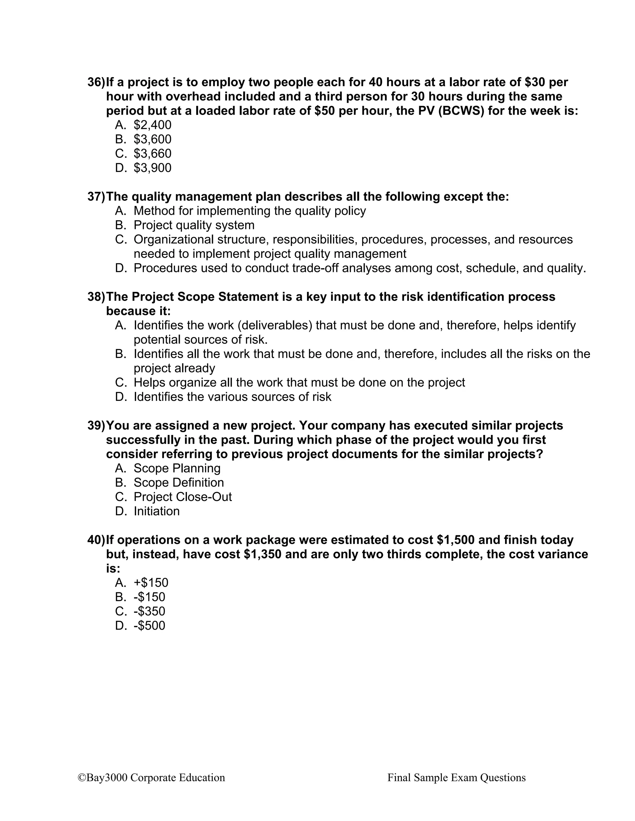 ©Bay3000 Corporate Education Final Sample Exam Questions
36)If a project is to employ two people each for 40 hours at a labor rate of $30 per
hour with overhead included and a third person for 30 hours during the same
period but at a loaded labor rate of $50 per hour, the PV (BCWS) for the week is:
A. $2,400
B. $3,600
C. $3,660
D. $3,900
37)The quality management plan describes all the following except the:
A. Method for implementing the quality policy
B. Project quality system
C. Organizational structure, responsibilities, procedures, processes, and resources
needed to implement project quality management
D. Procedures used to conduct trade-off analyses among cost, schedule, and quality.
38)The Project Scope Statement is a key input to the risk identification process
because it:
A. Identifies the work (deliverables) that must be done and, therefore, helps identify
potential sources of risk.
B. Identifies all the work that must be done and, therefore, includes all the risks on the
project already
C. Helps organize all the work that must be done on the project
D. Identifies the various sources of risk
39)You are assigned a new project. Your company has executed similar projects
successfully in the past. During which phase of the project would you first
consider referring to previous project documents for the similar projects?
A. Scope Planning
B. Scope Definition
C. Project Close-Out
D. Initiation
40)If operations on a work package were estimated to cost $1,500 and finish today
but, instead, have cost $1,350 and are only two thirds complete, the cost variance
is:
A. +$150
B. -$150
C. -$350
D. -$500
 