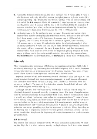chapter 1: Baseline Data 
1. Check the distance (that is to say, the time) between two R waves. (The R wave is
the dominant and easily identified positive (upright) wave or deflection in the QRS
complex [see Fig 1.1].) That is the time for one cardiac cycle, or one heartbeat, and
it is called the RR interval. If the RR interval is 5 large squares, or 1 second, then
one heartbeat takes 1 second, and the rate is 60 beats/min. If the RR interval is 4
squares, or 0.8sec/beat, then the heart rate is 60sec/min divided by 0.8sec/beat,
which equals 75 beats/min. Three squares: 60 ∏ 0.6 = 100 beats/min.
2. A simpler way to do the arithmetic, and the way I determine rate quickly, is to
measure the number of large squares between R waves, then divide that into 300:
for 2 large squares, rate = 150 beats/min; 3 squares, rate = 100 beats/min;
4 squares, rate = 75/min; 5 squares, rate = 60/min; 6 squares, rate = 50/min;
5.5 squares, rate = between 50 and 60/min. When the rhythm is regular, I select
an easily identifiable R wave that falls on, or near, a boldly scored line, then count
the number of large squares to the next R wave. It is a crude but fast way to
measure rate, but it does not work when the rhythm is grossly irregular. In most
cases, it allows you to determine quickly whether the patient has a normal rate,
bradycardia (less than 60 beats/min), or tachycardia (more than 100 beats/min).
Intervals
After emphasizing the importance of following the reading protocol (see Table 1.1), I
am already violating it by considering intervals before rhythm. This is useful, however,
because the intervals are at times necessary to determine rhythm. First, let us review
events of the normal cardiac cycle and the basic ECG nomenclature.
Depolarization of the SA node normally initiates the cardiac cycle (see Fig 1.3). This
neural structure is small, and its depolarization generates a small amount of current
that cannot be seen on the surface ECG (e.g., the 12-lead ECG measured from the
surface of the body). The wave of depolarization spreads through both left and right
atria, producing the P wave (see Fig 1.3).
Although the atria and ventricles have a broad area of surface contact, they are
effectively insulated from each other by connective tissue. The wave of depolarization
from the atrium is funneled through what I think of as a hole in the insulation, but it
is actually specialized conducting tissue called the atrioventricular (AV) node. Current
moves rapidly along nerves and fairly quickly through heart muscle. But the AV node
puts the brakes on the wave of depolarization. This slowing creates a delay between
atrial depolarization and ventricular depolarization. A pause in the AV node gives the
atria time to contract, providing the final increment of ventricular filling. According to
Dr. Starling, that is important; he discovered that greater ventricular volume—or indi-
vidual muscle fiber length—at the beginning of ventricular contraction produces stron-
ger contraction.
PR Interval
The interval that includes a measure of the AV node conduction delay is the PR inter-
val (see Fig 1.3). It is often easier to identify the beginning of the P wave than its end,
 
